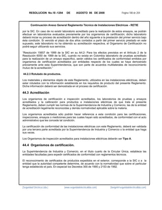 RESOLUCION No.18 -1294         DE       AGOSTO 06 DE 2008                      Página 188 de 204



        Continuación Anexo General Reglamento Técnico de Instalaciones Eléctricas - RETIE

por la SIC. En caso de no existir laboratorio acreditado para la realización de estos ensayos, se podrán
efectuar en laboratorios evaluados previamente por los organismos de certificación; dicho laboratorio
deberá iniciar su proceso de acreditación dentro del año siguiente a la prestación del primer servicio bajo
ésta condición. Si vencido el plazo de dos años contados a partir del primer servicio prestado en este
supuesto, este laboratorio no ha obtenido su acreditación respectiva, el Organismo de Certificación no
podrá seguir utilizando sus servicios.

“Resolución 15657 de 1999 de la SIC en su Art.2- Para los efectos previstos en el Artículo 2 de la
Resolución 6050 de 1999 de la SIC, cuando no exista en Colombia laboratorio de pruebas acreditado
para la realización de un ensayo específico, serán válidos los certificados de conformidad emitidos por
organismos de certificación acreditados por entidades respecto de los cuales se haya demostrado
previamente ante esta Superintendencia, que son parte de acuerdos multilaterales de reconocimiento
mutuo de la acreditación.”

44.2.3 Rotulado de productos.

Los materiales y elementos objeto de este Reglamento, utilizados en las instalaciones eléctricas, deben
estar rotulados con la información establecida en los requisitos de producto del presente Reglamento.
Dicha información deberá ser demostrada en el proceso de certificación.

44.3 Acreditación
Los organismos de certificación e inspección acreditados, los laboratorios de pruebas y ensayos
acreditados y la calibración para productos e instalaciones eléctricas de que trata el presente
Reglamento, deben cumplir las normas de la Superintendencia de Industria y Comercio, las de la entidad
de acreditación legalmente reconocidas y demás normatividad aplicable sobre la materia.

Los organismos acreditados sólo podrán hacer referencia a esta condición para las certificaciones,
inspecciones, ensayos o mediciones para las cuales hayan sido acreditados, de conformidad con el acto
administrativo que les concede tal condición.

La certificación de conformidad de las instalaciones eléctricas con este Reglamento, deberá ser validada
por una tercera parte acreditada por la Superintendencia de Industria y Comercio o la entidad que haga
sus veces.

Los Organismos de inspección acreditados para instalaciones eléctricas deberán ser Tipo A.

44.4 Organismos de certificación.
La Superintendencia de Industria y Comercio, en el título cuarto de la Circular Única, establece las
entidades facultadas para expedir certificados de conformidad con reglamentos técnicos.

El reconocimiento de certificados de productos expedidos en el exterior, corresponde a la SIC o a la
entidad que la autoridad competente determine, de acuerdo con la normatividad que sobre el particular
tenga establecido el país. En especial los Decretos 300 de 1995 y 2153 de 1992.




[Seguridad Eléctrica Ltda.]         [www.seguridadelectricaltda.com]       [favigel@seguridadelectricaltda.com]
 