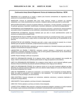 RESOLUCION No.18 -1294             DE       AGOSTO 06 DE 2008                          Página 33 de 204



        Continuación Anexo General Reglamento Técnico de Instalaciones Eléctricas - RETIE


INMUNIDAD: Es la capacidad de un equipo o sistema para funcionar correctamente sin degradarse ante la
presencia de una perturbación electromagnética.

INSPECCIÓN: Conjunto de actividades tales como medir, examinar, ensayar o comparar con requisitos
establecidos, una o varias características de un producto o instalación eléctrica, para determinar su conformidad.

INSTALACIÓN ELÉCTRICA: Conjunto de aparatos eléctricos, conductores y circuitos asociados, previstos para un
fin particular: generación, transmisión, transformación, conversión, distribución o uso final de la energía eléctrica.

INTERFERENCIA ELECTROMAGNÉTICA: Conjunto de fenómenos asociados a perturbaciones electromagnéticas
que pueden producir la degradación en las condiciones y características de operación de un equipo o sistema.

INTERRUPTOR AUTOMÁTICO: Dispositivo diseñado para que abra el circuito automáticamente cuando se
produzca una sobrecorriente predeterminada.

INTERRUPTOR DE FALLA A TIERRA: Interruptor diferencial accionado por corrientes de fuga a tierra, cuya función
es interrumpir la corriente hacia la carga cuando se excede algún valor determinado por la soportabilidad de las
personas.

INTERRUPTOR DE USO GENERAL: Dispositivo para abrir y cerrar o para conmutar la conexión de un circuito,
diseñado para ser operado manualmente, cumple funciones de control y no de protección.

LABORATORIO DE METROLOGÍA: Laboratorio que reúne la competencia e idoneidad necesarias para determinar
la aptitud o funcionamiento de equipos de medición.

LABORATORIO DE PRUEBA Y ENSAYOS: Laboratorio nacional, extranjero o internacional, que posee la
competencia e idoneidad necesarias para llevar a cabo en forma general la determinación de las características,
aptitud o funcionamiento de materiales o productos.

LESIÓN: Perjuicio fisiológico sufrido por una persona.

LÍMITE DE APROXIMACIÓN SEGURA: Es la distancia mínima, desde el punto energizado más accesible del
equipo, hasta la cual el personal no calificado puede situarse sin riesgo de exposición al arco eléctrico.

LÍMITE DE APROXIMACIÓN RESTRINGIDA: Es la distancia mínima hasta la cual el personal calificado puede
situarse sin llevar los elementos de protección personal certificados contra riesgo por arco eléctrico.

LÍMITE DE APROXIMACIÓN TÉCNICA: Es la distancia mínima en la cual solo el personal calificado que lleva
elementos de protección personal certificados contra arco eléctrico realiza trabajos en la zona de influencia directa
de las partes energizadas de un equipo.

LÍNEA DE TRANSMISIÓN: Un sistema de conductores y sus accesorios, para el transporte de energía eléctrica,
desde una planta de generación o una subestación a otra subestación. Un circuito teórico equivalente que
representa una línea de energía o de comunicaciones.

LÍNEA ELÉCTRICA: Conjunto compuesto por conductores, aisladores, estructuras y accesorios destinados al
transporte de energía eléctrica.

LÍNEA MUERTA: Término aplicado a una línea sin tensión o desenergizada.

LÍNEA VIVA: Término aplicado a una línea con tensión o línea energizada.

LUGAR O LOCAL HÚMEDO: Sitios interiores o exteriores parcialmente protegidos, sometidos a un grado moderado
de humedad, cuyas condiciones ambientales se manifiestan momentáneamente o permanentemente.


[Seguridad Eléctrica Ltda.]            [www.seguridadelectricaltda.com]            [favigel@seguridadelectricaltda.com]
 