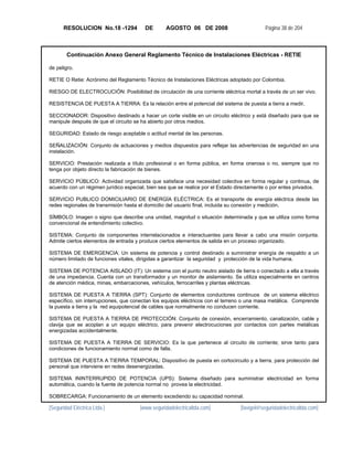 RESOLUCION No.18 -1294           DE       AGOSTO 06 DE 2008                         Página 38 de 204



        Continuación Anexo General Reglamento Técnico de Instalaciones Eléctricas - RETIE

de peligro.

RETIE O Retie: Acrónimo del Reglamento Técnico de Instalaciones Eléctricas adoptado por Colombia.

RIESGO DE ELECTROCUCIÓN: Posibilidad de circulación de una corriente eléctrica mortal a través de un ser vivo.

RESISTENCIA DE PUESTA A TIERRA: Es la relación entre el potencial del sistema de puesta a tierra a medir,

SECCIONADOR: Dispositivo destinado a hacer un corte visible en un circuito eléctrico y está diseñado para que se
manipule después de que el circuito se ha abierto por otros medios.

SEGURIDAD: Estado de riesgo aceptable o actitud mental de las personas.

SEÑALIZACIÓN: Conjunto de actuaciones y medios dispuestos para reflejar las advertencias de seguridad en una
instalación.

SERVICIO: Prestación realizada a título profesional o en forma pública, en forma onerosa o no, siempre que no
tenga por objeto directo la fabricación de bienes.

SERVICIO PÚBLICO: Actividad organizada que satisface una necesidad colectiva en forma regular y continua, de
acuerdo con un régimen jurídico especial, bien sea que se realice por el Estado directamente o por entes privados.

SERVICIO PUBLICO DOMICILIARIO DE ENERGÍA ELÉCTRICA: Es el transporte de energía eléctrica desde las
redes regionales de transmisión hasta el domicilio del usuario final, incluida su conexión y medición.

SÍMBOLO: Imagen o signo que describe una unidad, magnitud o situación determinada y que se utiliza como forma
convencional de entendimiento colectivo.

SISTEMA: Conjunto de componentes interrelacionados e interactuantes para llevar a cabo una misión conjunta.
Admite ciertos elementos de entrada y produce ciertos elementos de salida en un proceso organizado.

SISTEMA DE EMERGENCIA: Un sistema de potencia y control destinado a suministrar energía de respaldo a un
número limitado de funciones vitales, dirigidas a garantizar la seguridad y protección de la vida humana.

SISTEMA DE POTENCIA AISLADO (IT): Un sistema con el punto neutro aislado de tierra o conectado a ella a través
de una impedancia. Cuenta con un transformador y un monitor de aislamiento. Se utiliza especialmente en centros
de atención médica, minas, embarcaciones, vehículos, ferrocarriles y plantas eléctricas.

SISTEMA DE PUESTA A TIERRA (SPT): Conjunto de elementos conductores continuos de un sistema eléctrico
específico, sin interrupciones, que conectan los equipos eléctricos con el terreno o una masa metálica. Comprende
la puesta a tierra y la red equipotencial de cables que normalmente no conducen corriente.

SISTEMA DE PUESTA A TIERRA DE PROTECCIÓN: Conjunto de conexión, encerramiento, canalización, cable y
clavija que se acoplan a un equipo eléctrico, para prevenir electrocuciones por contactos con partes metálicas
energizadas accidentalmente.

SISTEMA DE PUESTA A TIERRA DE SERVICIO: Es la que pertenece al circuito de corriente; sirve tanto para
condiciones de funcionamiento normal como de falla.

SISTEMA DE PUESTA A TIERRA TEMPORAL: Dispositivo de puesta en cortocircuito y a tierra, para protección del
personal que interviene en redes desenergizadas.

SISTEMA ININTERRUPIDO DE POTENCIA (UPS): Sistema diseñado para suministrar electricidad en forma
automática, cuando la fuente de potencia normal no provea la electricidad.

SOBRECARGA: Funcionamiento de un elemento excediendo su capacidad nominal.

[Seguridad Eléctrica Ltda.]           [www.seguridadelectricaltda.com]          [favigel@seguridadelectricaltda.com]
 