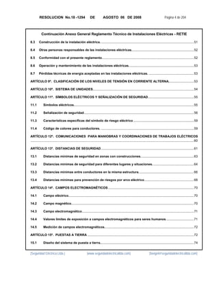 RESOLUCION No.18 -1294                                  DE            AGOSTO 06 DE 2008                                                   Página 4 de 204



            Continuación Anexo General Reglamento Técnico de Instalaciones Eléctricas - RETIE

8.3  Construcción de la instalación eléctrica. ....................................................................................................... 51 

8.4  Otras personas responsables de las instalaciones eléctricas. .................................................................... 52 

8.5  Conformidad con el presente reglamento...................................................................................................... 52 

8.6  Operación y mantenimiento de las instalaciones eléctricas. ....................................................................... 53 

8.7  Pérdidas técnicas de energía aceptadas en las instalaciones eléctricas. .................................................. 53 

ARTÍCULO 9º. CLASIFICACIÓN DE LOS NIVELES DE TENSIÓN EN CORRIENTE ALTERNA. ........................... 53 

ARTÍCULO 10º. SISTEMA DE UNIDADES ................................................................................................................ 54 

ARTÍCULO 11º. SÍMBOLOS ELÉCTRICOS Y SEÑALIZACIÓN DE SEGURIDAD................................................... 55 

11.1          Símbolos eléctricos. .................................................................................................................................... 55 

11.2          Señalización de seguridad.......................................................................................................................... 56 

11.3          Características específicas del símbolo de riesgo eléctrico ................................................................... 59 

11.4          Código de colores para conductores. ....................................................................................................... 59 

ARTÍCULO 12º. COMUNICACIONES PARA MANIOBRAS Y COORDINACIONES DE TRABAJOS ELÉCTRICOS
..................................................................................................................................................................................... 60 

ARTÍCULO 13º. DISTANCIAS DE SEGURIDAD ....................................................................................................... 61 

13.1          Distancias mínimas de seguridad en zonas con construcciones. .......................................................... 63 

13.2          Distancias mínimas de seguridad para diferentes lugares y situaciones. ............................................. 64 

13.3          Distancias mínimas entre conductores en la misma estructura. ............................................................ 66 

13.4          Distancias mínimas para prevención de riesgos por arco eléctrico ....................................................... 68 

ARTÍCULO 14º. CAMPOS ELECTROMAGNÉTICOS ............................................................................................... 70 

14.1          Campo eléctrico. .......................................................................................................................................... 70 

14.2          Campo magnético........................................................................................................................................ 70 

14.3          Campo electromagnético ............................................................................................................................ 71 

14.4          Valores límites de exposición a campos electromagnéticos para seres humanos. .............................. 71 

14.5          Medición de campos electromagnéticos. .................................................................................................. 72 

ARTÍCULO 15º. PUESTAS A TIERRA ...................................................................................................................... 72 

15.1          Diseño del sistema de puesta a tierra........................................................................................................ 74 


[Seguridad Eléctrica Ltda.]                                   [www.seguridadelectricaltda.com]                                    [favigel@seguridadelectricaltda.com]
 