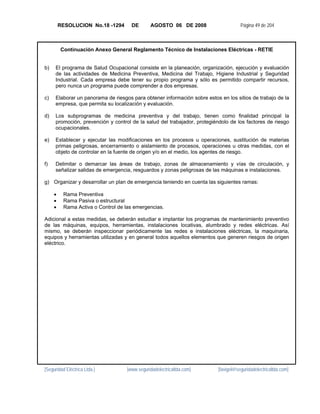 RESOLUCION No.18 -1294      DE       AGOSTO 06 DE 2008                     Página 49 de 204



         Continuación Anexo General Reglamento Técnico de Instalaciones Eléctricas - RETIE


b)   El programa de Salud Ocupacional consiste en la planeación, organización, ejecución y evaluación
     de las actividades de Medicina Preventiva, Medicina del Trabajo, Higiene Industrial y Seguridad
     Industrial. Cada empresa debe tener su propio programa y sólo es permitido compartir recursos,
     pero nunca un programa puede comprender a dos empresas.

c)   Elaborar un panorama de riesgos para obtener información sobre estos en los sitios de trabajo de la
     empresa, que permita su localización y evaluación.

d)   Los subprogramas de medicina preventiva y del trabajo, tienen como finalidad principal la
     promoción, prevención y control de la salud del trabajador, protegiéndolo de los factores de riesgo
     ocupacionales.

e)   Establecer y ejecutar las modificaciones en los procesos u operaciones, sustitución de materias
     primas peligrosas, encerramiento o aislamiento de procesos, operaciones u otras medidas, con el
     objeto de controlar en la fuente de origen y/o en el medio, los agentes de riesgo.

f)   Delimitar o demarcar las áreas de trabajo, zonas de almacenamiento y vías de circulación, y
     señalizar salidas de emergencia, resguardos y zonas peligrosas de las máquinas e instalaciones.

g) Organizar y desarrollar un plan de emergencia teniendo en cuenta las siguientes ramas:

     •    Rama Preventiva
     •    Rama Pasiva o estructural
     •    Rama Activa o Control de las emergencias.

Adicional a estas medidas, se deberán estudiar e implantar los programas de mantenimiento preventivo
de las máquinas, equipos, herramientas, instalaciones locativas, alumbrado y redes eléctricas. Así
mismo, se deberán inspeccionar periódicamente las redes e instalaciones eléctricas, la maquinaria,
equipos y herramientas utilizadas y en general todos aquellos elementos que generen riesgos de origen
eléctrico.




[Seguridad Eléctrica Ltda.]        [www.seguridadelectricaltda.com]      [favigel@seguridadelectricaltda.com]
 