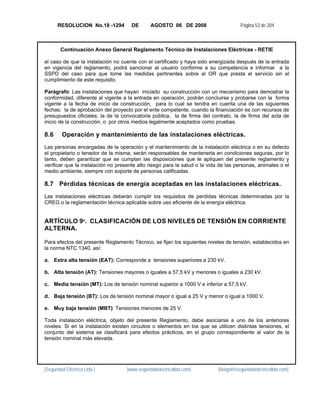 RESOLUCION No.18 -1294         DE       AGOSTO 06 DE 2008                       Página 53 de 204



        Continuación Anexo General Reglamento Técnico de Instalaciones Eléctricas - RETIE

el caso de que la instalación no cuente con el certificado y haya sido energizada después de la entrada
en vigencia del reglamento, podrá sancionar al usuario conforme a su competencia e informar a la
SSPD del caso para que tome las medidas pertinentes sobre el OR que presta el servicio sin el
cumplimiento de este requisito.

Parágrafo: Las instalaciones que hayan iniciado su construcción con un mecanismo para demostrar la
conformidad, diferente al vigente a la entrada en operación, podrán concluirse y probarse con la forma
vigente a la fecha de inicio de construcción, para lo cual se tendra en cuenta una de las siguientes
fechas: la de aprobación del proyecto por el ente competente, cuando la financiación es con recursos de
presupuestos oficiales; la de la convocatoria pública, la de firma del contrato, la de firma del acta de
inicio de la construcción, o por otros medios legalmente aceptados como pruebas.

8.6      Operación y mantenimiento de las instalaciones eléctricas.
Las personas encargadas de la operación y el mantenimiento de la instalación eléctrica o en su defecto
el propietario o tenedor de la misma, serán responsables de mantenerla en condiciones seguras, por lo
tanto, deben garantizar que se cumplan las disposiciones que le apliquen del presente reglamento y
verificar que la instalación no presente alto riesgo para la salud o la vida de las personas, animales o el
medio ambiente, siempre con soporte de personas calificadas.

8.7 Pérdidas técnicas de energía aceptadas en las instalaciones eléctricas.
Las instalaciones eléctricas deberán cumplir los requisitos de perdidas técnicas determinadas por la
CREG o la reglamentación técnica aplicable sobre uso eficiente de la energía eléctrica.


ARTÍCULO 9º. CLASIFICACIÓN DE LOS NIVELES DE TENSIÓN EN CORRIENTE
ALTERNA.

Para efectos del presente Reglamento Técnico, se fijan los siguientes niveles de tensión, establecidos en
la norma NTC 1340, así:

a. Extra alta tensión (EAT): Corresponde a tensiones superiores a 230 kV.

b. Alta tensión (AT): Tensiones mayores o iguales a 57,5 kV y menores o iguales a 230 kV.

c. Media tensión (MT): Los de tensión nominal superior a 1000 V e inferior a 57,5 kV.

d. Baja tensión (BT): Los de tensión nominal mayor o igual a 25 V y menor o igual a 1000 V.

e. Muy baja tensión (MBT): Tensiones menores de 25 V.

Toda instalación eléctrica, objeto del presente Reglamento, debe asociarse a uno de los anteriores
niveles. Si en la instalación existen circuitos o elementos en los que se utilicen distintas tensiones, el
conjunto del sistema se clasificará para efectos prácticos, en el grupo correspondiente al valor de la
tensión nominal más elevada.




[Seguridad Eléctrica Ltda.]         [www.seguridadelectricaltda.com]        [favigel@seguridadelectricaltda.com]
 