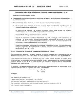 RESOLUCION No.18 -1294                     DE       AGOSTO 06 DE 2008                           Página 77 de 204



         Continuación Anexo General Reglamento Técnico de Instalaciones Eléctricas - RETIE

    primeros 30 cm desde la parte superior.

e. El espesor efectivo de los recubrimientos exigidos en la Tabla 23, en ningún punto debe ser inferior a
   los valores indicados.

f. Para la instalación de los electrodos se deben considerar los siguientes requisitos:

          El fabricante debe informar al usuario si existe algún procedimiento específico para su
          instalación y adecuada conservación.

          La unión entre el electrodo y el conductor de puesta a tierra, debe hacerse con soldadura
          exotérmica o con un conector certificado para enterramiento directo.

          Cada electrodo debe quedar enterrado en su totalidad.

          El punto de unión entre el conductor del electrodo de puesta a tierra y la puesta a tierra debe ser
          accesible y la parte superior del electrodo enterrado debe quedar a mínimo 15 cm de la
          superficie. Este ítem no aplican a electrodos enterrados en las bases de estructuras de líneas de
          transmisión ni a electrodos instalados horizontalmente.

          El electrodo puede ser instalado en forma vertical, horizontal o con una inclinación adecuada,
          siempre que garantice el cumplimiento de su objetivo, conforme al numeral 3 del literal c del de la
          sección 250-83 de la NTC 2050,

15.3.2 Conductor del electrodo de puesta a tierra o conductor a tierra.

Este conductor une la puesta a tierra con el barraje principal de puesta a tierra y para baja tensión, se
debe seleccionar con base en la Tabla 250-94 de la NTC 2050 o con la ecuación de la IEC 60364-5-54

Como material para el conductor del electrodo de puesta a tierra, además del cobre, se pueden utilizar
otros materiales conductores o combinación de ellos, siempre que se garantice su protección contra la
corrosión durante la vida útil de la puesta a tierra y la resistencia del conductor no comprometa la
efectividad de la puesta a tierra.

El conductor a tierra para media tensión, alta tensión y extra alta tensión, debe ser seleccionado con la
siguiente fórmula, la cual fue adoptada de la norma ANSI/IEEE 80.
                                                                     IK f   tc
                                                           Amm 2 =
                                                                     1,9737
En donde:

    2                                      2
A mm es la sección del conductor en mm .
I es la corriente de falla a tierra, suministrada por el OR (rms en kA).
Kf es la constante de la Tabla 25, para diferentes materiales y varios valores de Tm.
Tm es la temperatura de fusión o el límite de temperatura del conductor y una temperatura ambiente de 40 °C.
tc es el tiempo de despeje de la falla a tierra.




[Seguridad Eléctrica Ltda.]                    [www.seguridadelectricaltda.com]             [favigel@seguridadelectricaltda.com]
 