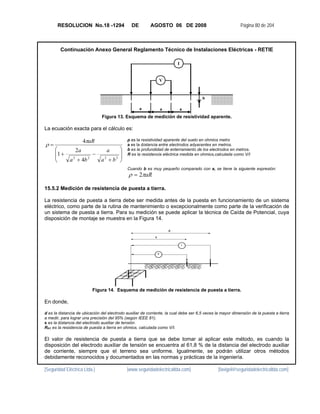 RESOLUCION No.18 -1294                   DE        AGOSTO 06 DE 2008                                 Página 80 de 204



        Continuación Anexo General Reglamento Técnico de Instalaciones Eléctricas - RETIE

                                                                             I


                                                                     V


                                                                                       b

                                                     a               a           a

                               Figura 13. Esquema de medición de resistividad aparente.

La ecuación exacta para el cálculo es:

                      4πaR                   ρ es la resistividad aparente del suelo en ohmios metro
ρ=                                           a es la distancia entre electrodos adyacentes en metros.
     ⎛           2a               a    ⎞     b es la profundidad de enterramiento de los electrodos en metros.
     ⎜1 +                 −            ⎟     R es la resistencia eléctrica medida en ohmios,calculada como V/I
     ⎜                                 ⎟
     ⎝       a 2 + 4b 2        a2 + b2 ⎠
                                             Cuando b es muy pequeño comparado con a, se tiene la siguiente expresión:
                                              ρ = 2πaR

15.5.2 Medición de resistencia de puesta a tierra.

La resistencia de puesta a tierra debe ser medida antes de la puesta en funcionamiento de un sistema
eléctrico, como parte de la rutina de mantenimiento o excepcionalmente como parte de la verificación de
un sistema de puesta a tierra. Para su medición se puede aplicar la técnica de Caída de Potencial, cuya
disposición de montaje se muestra en la Figura 14.

                                                                         d
                                                             x

                                                                                 I


                                                                 V




                          Figura 14. Esquema de medición de resistencia de puesta a tierra.

En donde,

d es la distancia de ubicación del electrodo auxiliar de corriente, la cual debe ser 6,5 veces la mayor dimensión de la puesta a tierra
a medir, para lograr una precisión del 95% (según IEEE 81).
x es la distancia del electrodo auxiliar de tensión.
RPT es la resistencia de puesta a tierra en ohmios, calculada como V/I.

El valor de resistencia de puesta a tierra que se debe tomar al aplicar este método, es cuando la
disposición del electrodo auxiliar de tensión se encuentra al 61,8 % de la distancia del electrodo auxiliar
de corriente, siempre que el terreno sea uniforme. Igualmente, se podrán utilizar otros métodos
debidamente reconocidos y documentados en las normas y prácticas de la ingeniería.

[Seguridad Eléctrica Ltda.]                  [www.seguridadelectricaltda.com]                  [favigel@seguridadelectricaltda.com]
 