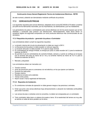 RESOLUCION No.18 -1294          DE       AGOSTO 06 DE 2008                      Página 98 de 204



        Continuación Anexo General Reglamento Técnico de Instalaciones Eléctricas - RETIE

de este numeral y deberán ser demostrados mediante certificado de producto.

17.3        CERCAS ELÉCTRICAS
Los siguientes requisitos para cercas eléctricas, adaptados de la norma IEC-60335-2-76 deben cumplirse
por parte de los fabricantes nacionales, por los importadores, los distribuidores y por los instaladores.

Los generadores de pulsos o controladores para cercas eléctricas son de los pocos equipos que se han
diseñado y construido para producir una electrocución. Afortunadamente, hasta ahora tienen un
excelente registro de seguridad comparados con otros productos eléctricos más convencionales de uso
doméstico.

17.3.1 Requisitos de producto – generador de pulsos o Controlador

Los controladores deben cumplir los siguientes requisitos:

a. La tensión máxima del circuito de alimentación no debe ser mayor a 250 V.
b. La frecuencia de los pulsos no debe exceder un ciclo por segundo.
c. La duración del pulso no debe exceder 10 m para la carga nominal.
d. En controladores de energía limitada, la energía por pulso no debe exceder de 5 J para la resistencia
   estándar de 500 Ω.
e. Se permite el uso de controladores de corriente limitada, siempre y cuando se verifique en el equipo
   que la duración del pulso es menor de 0,1 ms y la corriente máxima es menor de 15,7 A, para la
   resistencia estándar de 500 Ω .

f. Marcado y etiquetado

Los controladores deben ser marcados con:

•    Tensión nominal
•    Aviso de prevención para no conectarse a la red eléctrica, en los que operan con baterías.
•    Duración de cada pulso.
•    Energía máxima
•    Resistencia tomada como estándar.
•    Tiempo entre pulsos.
•    Razón social o marca registrada del fabricante.

17.3.3 Requisitos de Instalación.

a. En condiciones normales de operación no debe generar riesgos a las personas o animales.

b. Evitar que junto a las cercas eléctricas haya almacenamiento o ubicación de materiales combustibles
   para evitar incendios.

c. Las cercas de púas o cortantes como la concertina, no deben ser energizadas por un controlador.

d. Todo controlador debe tener un sistema de puesta a tierra. Si la resistividad del terreno es muy alta,
   se admite un cable de tierra paralelo con la cerca.



[Seguridad Eléctrica Ltda.]          [www.seguridadelectricaltda.com]       [favigel@seguridadelectricaltda.com]
 