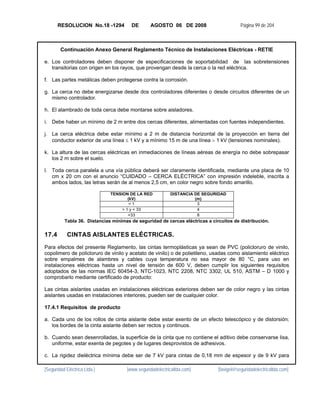RESOLUCION No.18 -1294          DE       AGOSTO 06 DE 2008                        Página 99 de 204



        Continuación Anexo General Reglamento Técnico de Instalaciones Eléctricas - RETIE

e. Los controladores deben disponer de especificaciones de soportabilidad de las sobretensiones
   transitorias con origen en los rayos, que provengan desde la cerca o la red eléctrica.

f. Las partes metálicas deben protegerse contra la corrosión.

g. La cerca no debe energizarse desde dos controladores diferentes o desde circuitos diferentes de un
   mismo controlador.

h. El alambrado de toda cerca debe montarse sobre aisladores.

i. Debe haber un mínimo de 2 m entre dos cercas diferentes, alimentadas con fuentes independientes.

j. La cerca eléctrica debe estar mínimo a 2 m de distancia horizontal de la proyección en tierra del
   conductor exterior de una línea ≤ 1 kV y a mínimo 15 m de una línea > 1 kV (tensiones nominales).

k. La altura de las cercas eléctricas en inmediaciones de líneas aéreas de energía no debe sobrepasar
   los 2 m sobre el suelo.

l. Toda cerca paralela a una vía pública deberá ser claramente identificada, mediante una placa de 10
   cm x 20 cm con el anuncio “CUIDADO – CERCA ELÉCTRICA” con impresión indeleble, inscrita a
   ambos lados, las letras serán de al menos 2,5 cm, en color negro sobre fondo amarillo.

                              TENSION DE LA RED           DISTANCIA DE SEGURIDAD
                                      (kV)                          (m)
                                       <1                            3
                                   > 1 y < 33                        4
                                      <33                            8
          Tabla 36. Distancias mínimas de seguridad de cercas eléctricas a circuitos de distribución.


17.4        CINTAS AISLANTES ELÉCTRICAS.
Para efectos del presente Reglamento, las cintas termoplásticas ya sean de PVC (policloruro de vinilo,
copolimero de policloruro de vinilo y acetato de vinilo) o de polietileno, usadas como aislamiento eléctrico
sobre empalmes de alambres y cables cuya temperatura no sea mayor de 80 °C, para uso en
instalaciones eléctricas hasta un nivel de tensión de 600 V, deben cumplir los siguientes requisitos
adoptados de las normas IEC 60454-3, NTC-1023, NTC 2208, NTC 3302, UL 510, ASTM – D 1000 y
comprobarlo mediante certificado de producto:

Las cintas aislantes usadas en instalaciones eléctricas exteriores deben ser de color negro y las cintas
aislantes usadas en instalaciones interiores, pueden ser de cualquier color.

17.4.1 Requisitos de producto

a. Cada uno de los rollos de cinta aislante debe estar exento de un efecto telescópico y de distorsión;
   los bordes de la cinta aislante deben ser rectos y continuos.

b. Cuando sean desenrolladas, la superficie de la cinta que no contiene el aditivo debe conservarse lisa,
   uniforme, estar exenta de pegotes y de lugares desprovistos de adhesivos.

c. La rigidez dieléctrica mínima debe ser de 7 kV para cintas de 0,18 mm de espesor y de 9 kV para

[Seguridad Eléctrica Ltda.]          [www.seguridadelectricaltda.com]         [favigel@seguridadelectricaltda.com]
 