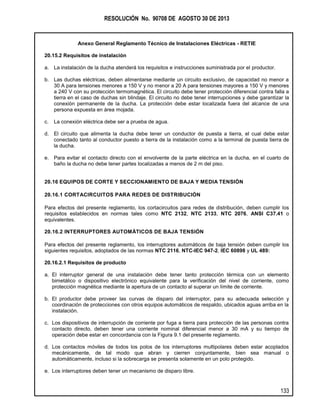 RESOLUCIÓN No. 90708 DE AGOSTO 30 DE 2013
Anexo General Reglamento Técnico de Instalaciones Eléctricas - RETIE
133
20.15.2 Requisitos de instalación
a. La instalación de la ducha atenderá los requisitos e instrucciones suministrada por el productor.
b. Las duchas eléctricas, deben alimentarse mediante un circuito exclusivo, de capacidad no menor a
30 A para tensiones menores a 150 V y no menor a 20 A para tensiones mayores a 150 V y menores
a 240 V con su protección termomagnética. El circuito debe tener protección diferencial contra falla a
tierra en el caso de duchas sin blindaje. El circuito no debe tener interrupciones y debe garantizar la
conexión permanente de la ducha. La protección debe estar localizada fuera del alcance de una
persona expuesta en área mojada.
c. La conexión eléctrica debe ser a prueba de agua.
d. El circuito que alimenta la ducha debe tener un conductor de puesta a tierra, el cual debe estar
conectado tanto al conductor puesto a tierra de la instalación como a la terminal de puesta tierra de
la ducha.
e. Para evitar el contacto directo con el envolvente de la parte eléctrica en la ducha, en el cuarto de
baño la ducha no debe tener partes localizadas a menos de 2 m del piso.
20.16 EQUIPOS DE CORTE Y SECCIONAMIENTO DE BAJA Y MEDIA TENSIÓN
20.16.1 CORTACIRCUITOS PARA REDES DE DISTRIBUCIÓN
Para efectos del presente reglamento, los cortacircuitos para redes de distribución, deben cumplir los
requisitos establecidos en normas tales como NTC 2132, NTC 2133, NTC 2076, ANSI C37.41 o
equivalentes.
20.16.2 INTERRUPTORES AUTOMÁTICOS DE BAJA TENSIÓN
Para efectos del presente reglamento, los interruptores automáticos de baja tensión deben cumplir los
siguientes requisitos, adoptados de las normas NTC 2116, NTC-IEC 947-2, IEC 60898 y UL 489:
20.16.2.1 Requisitos de producto
a. El interruptor general de una instalación debe tener tanto protección térmica con un elemento
bimetálico o dispositivo electrónico equivalente para la verificación del nivel de corriente, como
protección magnética mediante la apertura de un contacto al superar un límite de corriente.
b. El productor debe proveer las curvas de disparo del interruptor, para su adecuada selección y
coordinación de protecciones con otros equipos automáticos de respaldo, ubicados aguas arriba en la
instalación.
c. Los dispositivos de interrupción de corriente por fuga a tierra para protección de las personas contra
contacto directo, deben tener una corriente nominal diferencial menor a 30 mA y su tiempo de
operación debe estar en concordancia con la Figura 9.1 del presente reglamento.
d. Los contactos móviles de todos los polos de los interruptores multipolares deben estar acoplados
mecánicamente, de tal modo que abran y cierren conjuntamente, bien sea manual o
automáticamente, incluso si la sobrecarga se presenta solamente en un polo protegido.
e. Los interruptores deben tener un mecanismo de disparo libre.
 