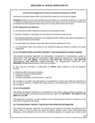 RESOLUCIÓN No. 90708 DE AGOSTO 30 DE 2013
Anexo General Reglamento Técnico de Instalaciones Eléctricas - RETIE
137
interruptores (cuchillas) estará ceñido a las restricciones dadas en la norma que les aplique.
Parágrafo 3: Sobre el cuerpo del interruptor para uso directo con conductores de aluminio, se debe fijar
un rotulado de advertencia en fondo de color amarillo y letra negra, en el cual se informe al usuario que
el reemplazo de dicho dispositivo debe hacerse con uno apto para conexión de aluminio.
20.16.3.2 Requisitos de Instalación
a. Los interruptores deben instalarse en serie con los conductores de fase.
b. No debe conectarse un interruptor de uso general en el conductor puesto a tierra.
c. En ambientes especiales (clasificados como peligrosos) deben utilizarse interruptores apropiados a la
técnica de protección seleccionada.
d. La caja metálica que alberga al interruptor debe conectarse sólidamente a tierra.
e. Los interruptores deben ser provistos de sus respectivas tapas que impidan el contacto con partes
energizadas.
20.16.4 INTERRUPTORES, RECONECTADORES Y SECCIONADORES DE MEDIA TENSIÓN
Para efectos del presente reglamento, los interruptores, reconectadores y seccionadores usados en
media tensión, tanto manuales como automáticos, deben cumplir los requisitos de una norma técnica
internacional como IEC 62265-1 (interruptores), IEC 62271-100 (interruptores), IEC 62271-102
(seccionadores), IEC 62271-105 (fusible–seccionador), de reconocimiento internacional como
ANSI/IEEE C-37.60 (Reconectadores) o NTC que les aplique.
En todo caso para demostrar la conformidad con RETIE, deben realizarse mínimo las siguientes
pruebas:
a. Dieléctricas (BIL y frecuencia industrial),
b. Ensayo de incremento de temperatura,
c. Operación mecánica,
d. Corrientes soportables de corta duración y valor pico.
En lo posible, no se deben usar interruptores ni reconectadores con SF6 como medio de aislamiento en
MT; en caso de utilizarse, no deben tener fugas mayores a las establecidas en la norma internacional
que les aplique.
20.16.5 PULSADORES
Para efectos del presente reglamento, los pulsadores de baja tensión, deben cumplir los requisitos, de
normas internacionales o de reconocimiento internacional, tales como IEC 60947-1, IEC 60947-5-1, IEC
60947-5-4 o UL 508.
Para diferenciar los botones, se debe emplear el verde esmeralda para el botón de arranque y el rojo
para todos los dispositivos de parada.
20.17 ESTRUCTURAS, POSTES Y CRUCETAS PARA REDES DE DISTRIBUCIÓN
Para efectos del presente reglamento, las estructuras de soporte de las redes de distribución para
tensión inferior a 57,5 kV pueden ser postes de madera, concreto, hierro, acero, fibras poliméricas
reforzadas u otros materiales; así como torres o torrecillas metálicas. En cualquier caso, deben cumplir
 