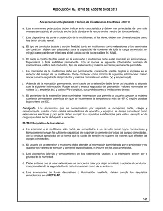 RESOLUCIÓN No. 90708 DE AGOSTO 30 DE 2013
Anexo General Reglamento Técnico de Instalaciones Eléctricas - RETIE
141
e. Las extensiones polarizadas deben indicar esta característica y deben ser conectadas de una sola
manera (encajando el contacto ancho de la clavija en la ranura ancha neutro del tomacorriente).
f. Los dispositivos de corte y protección de la multitomas, si los tiene, deben ser dimensionados como
los de un circuito ramal.
g. El tipo de conductor (cable o cordón flexible) tanto en multitomas como extensiones y los terminales
de conexión deben ser adecuados para la capacidad de corriente de toda la carga conectada, en
ningún caso podrán ser inferiores al del conductor de cobre calibre 14 AWG.
h. El cable o cordón flexible usado en la extensión o multitomas debe estar marcado en sobrerrelieve,
bajorrelieve o tinta indeleble permanente, con al menos la siguiente información: número de
conductores, calibre del conductor, tipo de aislamiento y máxima corriente permanente permitida.
i. La marcación de la multitomas debe ser permanente, claramente visible, legible e impresa en el
exterior del cuerpo de la multitomas. Debe contener como mínimo la siguiente información: Razón
social o marca registrada del productor y valores nominales en voltios (V) y amperios (A).
j. Además de la marcación permanente, en el cable de la extensión debe llevar un brazalete o etiqueta
con la siguiente información: Razón social o marca registrada del proveedor, valores nominales en
voltios (V), amperios (A) y vatios (W) y longitud, sus prohibiciones o limitaciones de uso.
k. El proveedor de la extensión debe suministrar información que permita al usuario conocer la máxima
corriente permanente permitida sin que se incremente la temperatura más de 45º C según pruebas
bajo criterio de IEC.
Parágrafo: Los accesorios que se comercialicen por separado e incorporan cable, clavija y
tomacorriente, usados como cables alimentadores de aparatos y equipos, se deben considerar como
extensiones eléctricas y por ende deben cumplir los requisitos establecidos para estas, excepto el de
carga que debe ser la del aparto a conectar.
20.18.2 Requisitos de instalación
a. La extensión o el multitoma sólo podrá ser conectados a un circuito ramal cuyos conductores y
tomacorriente tengan la suficiente capacidad de soportar la corriente de todas las cargas conectadas,
de la longitud apropiada de tal forma que la caída de tensión no supere los valores que afecten las
cargas conectadas.
b. El usuario de la extensión o multitoma debe atender la información suministrada por el proveedor y no
superar los valores de tensión y corriente especificados, ni incurrir en los usos prohibidos.
c. Los accesorios (clavija y tomacorriente) de las extensiones usadas a la intemperie deben ser a
prueba de la humedad.
d. Debe evitarse que al usar extensiones se concentre calor por dejar enrollado o apilado el conductor,
comprometiendo la seguridad tanto de la instalación como de su entorno.
e. Las extensiones de luces decorativas o iluminación navideña, deben cumplir los requisitos
establecidos en el RETILAP.
 
