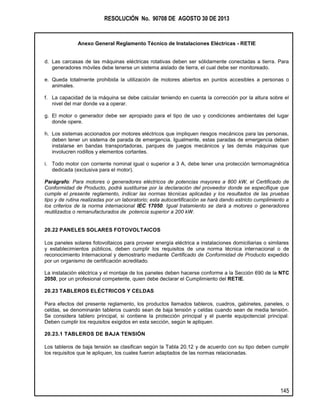RESOLUCIÓN No. 90708 DE AGOSTO 30 DE 2013
Anexo General Reglamento Técnico de Instalaciones Eléctricas - RETIE
145
d. Las carcasas de las máquinas eléctricas rotativas deben ser sólidamente conectadas a tierra. Para
generadores móviles debe tenerse un sistema aislado de tierra, el cual debe ser monitoreado.
e. Queda totalmente prohibida la utilización de motores abiertos en puntos accesibles a personas o
animales.
f. La capacidad de la máquina se debe calcular teniendo en cuenta la corrección por la altura sobre el
nivel del mar donde va a operar.
g. El motor o generador debe ser apropiado para el tipo de uso y condiciones ambientales del lugar
donde opere.
h. Los sistemas accionados por motores eléctricos que impliquen riesgos mecánicos para las personas,
deben tener un sistema de parada de emergencia. Igualmente, estas paradas de emergencia deben
instalarse en bandas transportadoras, parques de juegos mecánicos y las demás máquinas que
involucren rodillos y elementos cortantes.
i. Todo motor con corriente nominal igual o superior a 3 A, debe tener una protección termomagnética
dedicada (exclusiva para el motor).
Parágrafo: Para motores o generadores eléctricos de potencias mayores a 800 kW, el Certificado de
Conformidad de Producto, podrá sustituirse por la declaración del proveedor donde se especifique que
cumple el presente reglamento, indicar las normas técnicas aplicadas y los resultados de las pruebas
tipo y de rutina realizadas por un laboratorio; esta autocertificación se hará dando estricto cumplimiento a
los criterios de la norma internacional IEC 17050. Igual tratamiento se dará a motores o generadores
reutilizados o remanufacturados de potencia superior a 200 kW.
20.22 PANELES SOLARES FOTOVOLTAICOS
Los paneles solares fotovoltaicos para proveer energía eléctrica a instalaciones domiciliarias o similares
y establecimientos públicos, deben cumplir los requisitos de una norma técnica internacional o de
reconocimiento Internacional y demostrarlo mediante Certificado de Conformidad de Producto expedido
por un organismo de certificación acreditado.
La instalación eléctrica y el montaje de los paneles deben hacerse conforme a la Sección 690 de la NTC
2050, por un profesional competente, quien debe declarar el Cumplimiento del RETIE.
20.23 TABLEROS ELÉCTRICOS Y CELDAS
Para efectos del presente reglamento, los productos llamados tableros, cuadros, gabinetes, paneles, o
celdas, se denominarán tableros cuando sean de baja tensión y celdas cuando sean de media tensión.
Se considera tablero principal, si contiene la protección principal y el puente equipotencial principal.
Deben cumplir los requisitos exigidos en esta sección, según le apliquen.
20.23.1 TABLEROS DE BAJA TENSIÓN
Los tableros de baja tensión se clasifican según la Tabla 20.12 y de acuerdo con su tipo deben cumplir
los requisitos que le apliquen, los cuales fueron adaptados de las normas relacionadas.
 
