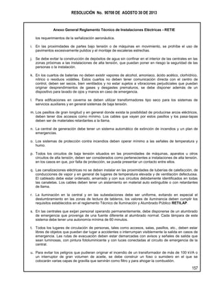 RESOLUCIÓN No. 90708 DE AGOSTO 30 DE 2013
Anexo General Reglamento Técnico de Instalaciones Eléctricas - RETIE
157
los requerimientos de la señalización aeronáutica.
i. En las proximidades de partes bajo tensión o de máquinas en movimiento, se prohíbe el uso de
pavimentos excesivamente pulidos y el montaje de escaleras estrechas.
j. Se debe evitar la construcción de depósitos de agua sin confinar en el interior de las centrales en las
zonas próximas a las instalaciones de alta tensión, que puedan poner en riesgo la seguridad de las
personas o la instalación.
k. En los cuartos de baterías no deben existir vapores de alcohol, amoniaco, ácido acético, clorhídrico,
nítrico o residuos volátiles. Estos cuartos no deben tener comunicación directa con el centro de
control, deben ser secos, bien ventilados y no estar sujetos a vibraciones perjudiciales que puedan
originar desprendimientos de gases y desgastes prematuros, se debe disponer además de un
dispositivo para lavado de ojos y manos en caso de emergencia.
l. Para edificaciones en caverna se deben utilizar transformadores tipo seco para los sistemas de
servicios auxiliares y en general sistemas de baja tensión.
m. Los pasillos de gran longitud y en general donde exista la posibilidad de producirse arcos eléctricos,
deben tener dos accesos como mínimo. Los cables que vayan por estos pasillos y los pasa-tapas
deben ser de materiales retardantes a la llama.
n. La central de generación debe tener un sistema automático de extinción de incendios y un plan de
emergencias.
o. Los sistemas de protección contra incendios deben operar mínimo a las señales de temperatura y
humo.
p. Todos los circuitos de baja tensión situados en las proximidades de máquinas, aparatos u otros
circuitos de alta tensión, deben ser considerados como pertenecientes a instalaciones de alta tensión,
en los casos en que, por falta de protección, se pueda presentar un contacto entre ellos.
q. Las canalizaciones eléctricas no se deben instalar en las proximidades de tuberías de calefacción, de
conducciones de vapor y en general de lugares de temperatura elevada y de ventilación defectuosa.
El cableado debe estar ordenado, amarrado y con sus circuitos debidamente identificados en todas
las canaletas. Los cables deben tener un aislamiento en material auto extinguible o con retardantes
de llama.
r. La iluminación en la central y en las subestaciones debe ser uniforme, evitando en especial el
deslumbramiento en las zonas de lectura de tableros, los valores de iluminancia deben cumplir los
requisitos establecidos en el reglamento Técnico de Iluminación y Alumbrado Público RETILAP.
s. En las centrales que exijan personal operando permanentemente, debe disponerse de un alumbrado
de emergencia que provenga de una fuente diferente al alumbrado normal. Cada lámpara de este
sistema debe tener una autonomía mínima de 60 minutos.
t. Todos los lugares de circulación de personas, tales como accesos, salas, pasillos, etc., deben estar
libres de objetos que puedan dar lugar a accidentes o interrumpan visiblemente la salida en casos de
emergencia. Las rutas de evacuación deben estar demarcadas con avisos y señales de salida que
sean luminosas, con pintura fotoluminicente y con luces conectadas al circuito de emergencia de la
central.
u. Para evitar los peligros que pudieran originar el incendio de un transformador de más de 100 kVA o
un interruptor de gran volumen de aceite, se debe construir un foso o sumidero en el que se
colocarán varias capas de gravilla que servirán como filtro y para ahogar la combustión.
 