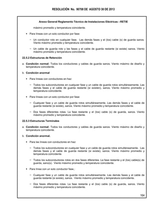 RESOLUCIÓN No. 90708 DE AGOSTO 30 DE 2013
Anexo General Reglamento Técnico de Instalaciones Eléctricas - RETIE
164
máximo promedio y temperatura coincidente.
 Para líneas con un solo conductor por fase:
− Un conductor roto en cualquier fase. Las demás fases y el (los) cable (s) de guarda sanos.
Viento máximo promedio y temperatura coincidente.
− Un cable de guarda roto y las fases y el cable de guarda restante (si existe) sanos. Viento
máximo promedio y temperatura coincidente.
22.5.2 Estructuras de Retención
a. Condición normal: Todos los conductores y cables de guarda sanos. Viento máximo de diseño y
temperatura coincidente.
b. Condición anormal
 Para líneas con conductores en haz:
− Todos los subconductores en cualquier fase y un cable de guarda rotos simultáneamente. Las
demás fases y el cable de guarda restante (si existen), sanos. Viento máximo promedio y
temperatura coincidente.
 Para líneas con un solo conductor por fase:
− Cualquier fase y un cable de guarda rotos simultáneamente. Las demás fases y el cable de
guarda restante (si existe), sanos. Viento máximo promedio y temperatura coincidente.
− Dos fases diferentes rotas. La fase restante y el (los) cable (s) de guarda, sanos. Viento
máximo promedio y temperatura coincidente.
22.5.3 Estructuras Terminales
a. Condición normal: Todos los conductores y cables de guarda sanos. Viento máximo de diseño y
temperatura coincidente.
b. Condición anormal.
 Para las líneas con conductores en haz:
− Todos los subconductores en cualquier fase y un cable de guarda rotos simultáneamente. Las
demás fases y el cable de guarda restante (si existe), sanos. Viento máximo promedio y
temperatura coincidente.
− Todos los subconductores rotos en dos fases diferentes. La fase restante y el (los) cable(s) de
guarda, sano(s). Viento máximo promedio y temperatura coincidente.
 Para línea con un solo conductor fase,:
− Cualquier fase y un cable de guarda rotos simultáneamente. Las demás fases y el cable de
guarda restante (si existe), sanos. Viento máximo promedio y temperatura coincidente.
− Dos fases diferentes rotas. La fase restante y el (los) cable (s) de guarda, sanos. Viento
máximo promedio y temperatura coincidente.
 