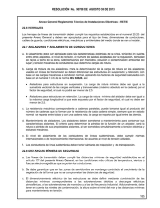 RESOLUCIÓN No. 90708 DE AGOSTO 30 DE 2013
Anexo General Reglamento Técnico de Instalaciones Eléctricas - RETIE
165
22.6 HERRAJES
Los herrajes de líneas de transmisión deben cumplir los requisitos establecidos en el numeral 20.20 del
presente Anexo General y deben ser apropiados para el tipo de línea, dimensiones de conductores,
cables de guarda, condiciones eléctricas, mecánicas y ambientales del medio donde se van a instalar.
22.7 AISLADORES Y AISLAMIENTO DE CONDUCTORES
a. El aislamiento debe ser apropiado para las características eléctricas de la línea, teniendo en cuenta
entre otros aspectos, el nivel de tensión, el número de salidas aceptadas por la regulación, densidad
de rayos a tierra de la zona, sobretensiones por maniobra, polución o contaminación ambiental del
lugar y tensión mecánica de conductores que determine cargas de rotura.
b. Carga de Rotura de los aisladores. Para la determinación de la carga de rotura en los aisladores
usados en líneas de transmisión se deben diferenciar las estructuras en suspensión y retención, con
base en las cargas mecánicas a condición normal, aplicando los factores de seguridad calculados con
base en el numeral 7.3.6 de la norma IEC 60826, así:
Aisladores para estructuras en suspensión. La carga de rotura mínima debe ser igual a la
sumatoria vectorial de las cargas verticales y transversales (máximo absoluto en la cadena) por el
factor de seguridad, el cual no podrá ser menor de 2,5
Aisladores para estructuras en retención. La carga de rotura mínima del aislador debe ser igual a
la máxima carga longitudinal a que este expuesto por el factor de seguridad, el cual no debe ser
menor de 2,5.
c. La resistencia mecánica correspondiente a cadenas paralelas, puede tomarse igual al producto del
número de cadenas que la forman por la resistencia de cada cadena simple, siempre que en estado
normal se reparta entre todas y con una cadena rota, la carga se reparta por igual entre las demás.
d. Mantenimiento de aisladores. Los aisladores deben someterse a mantenimiento para conservar sus
características aislantes. El criterio para determinar la pérdida de la función de un aislador, será la
rotura o pérdida de sus propiedades aislantes, al ser sometidos simultáneamente a tensión eléctrica y
esfuerzo mecánico.
e. El nivel de aislamiento de los conductores de líneas subterráneas, debe cumplir normas
internacionales o de reconocimiento internacional, de acuerdo al nivel de tensión utilizado.
f. Los conductores de línea subterránea deben tener cámaras de inspección y de transposición.
22.8 DISTANCIAS MÍNIMAS DE SEGURIDAD
a. Las líneas de transmisión deben cumplir las distancias mínimas de seguridad establecidas en el
artículo 13º del presente Anexo General, en las condiciones más críticas de temperatura, vientos o
fuerzas electromagnéticas que soporten los conductores.
b. Se debe garantizar que en las zonas de servidumbre se mantenga controlado el crecimiento de la
vegetación de tal forma que no se comprometan las distancias de seguridad.
c. El dimensionamiento eléctrico de las estructuras se debe definir mediante combinación de las
distancias mínimas correspondientes a las sobretensiones debidas a descargas eléctricas
atmosféricas, a las sobretensiones de maniobra y a las de frecuencia industrial. Adicionalmente, debe
tener en cuenta los niveles de contaminación, la altura sobre el nivel del mar y las distancias mínimas
para mantenimiento en tensión.
 