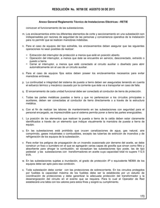 RESOLUCIÓN No. 90708 DE AGOSTO 30 DE 2013
Anexo General Reglamento Técnico de Instalaciones Eléctricas - RETIE
170
conozcan el funcionamiento de las subestaciones.
m. Los enclavamientos entre los diferentes elementos de corte y seccionamiento en una subestación son
indispensables por razones de seguridad de las personas y conveniencia operativa de la instalación
para no permitir que se realicen maniobras indebidas.
n. Para el caso de equipos del tipo extraíble, los enclavamientos deben asegurar que las siguientes
operaciones no sean posibles de realizar:
− Extracción del interruptor de protección a menos que esté en posición abierto.
− Operación del interruptor, a menos que éste se encuentre en servicio, desconectado, extraído o
puesto a tierra.
− Cerrar el interruptor, a menos que esté conectado al circuito auxiliar o diseñado para abrir
automáticamente sin el uso de un circuito auxiliar.
o. Para el caso de equipos fijos estos deben poseer los enclavamientos necesarios para evitar
maniobras erróneas.
p. La continuidad e integridad del sistema de puesta a tierra deben ser aseguradas teniendo en cuenta
el esfuerzo térmico y mecánico causado por la corriente que éste va a transportar en caso de falla.
q. El encerramiento de cada unidad funcional debe ser conectado al conductor de tierra de protección.
r. Todas las partes metálicas puestas a tierra y que no pertenezcan a los circuitos principales o
auxiliares, deben ser conectadas al conductor de tierra directamente o a través de la estructura
metálica.
s. Con el fin de realizar las labores de mantenimiento en las subestaciones con seguridad para el
personal encargado, es imprescindible que el sistema permita poner a tierra las partes energizables.
t. La posición de los elementos que realicen la puesta a tierra de la celda deben estar claramente
identificados a través de un elemento que indique visualmente la maniobra de puesta a tierra de
equipo.
u. En las subestaciones está prohibido que crucen canalizaciones de agua, gas natural, aire
comprimido, gases industriales o combustibles, excepto las tuberías de extinción de incendios y de
refrigeración de los equipos de la subestación.
v. Para evitar los peligros de propagación de un incendio ocasionado por derrame del aceite, se debe
construir un foso o sumidero en el que se agregarán varias capas de gravilla que sirvan como filtro y
absorbente para ahogar la combustión; se exceptúan las subestaciones tipo poste, las de tipo
pedestal y las subestaciones con transformadores en aceite cuya capacidad total no supere 112,5
kVA.
w. En las subestaciones sujetas a inundación, el grado de protección IP o equivalente NEMA de los
equipos debe ser apto para esa condición.
x. Toda subestación debe contar con las protecciones de sobrecorriente. En los circuitos protegidos
por fusibles la capacidad máxima de los fusibles debe ser la establecida por un estudio de
coordinación de protecciones y debe garantizar la adecuada protección del transformador y la
desenergización del circuito en el evento que se requiera. Para lo cual el Operador de Red
establecerá una tabla con los valores para estos fines y exigirá su cumplimiento.
 