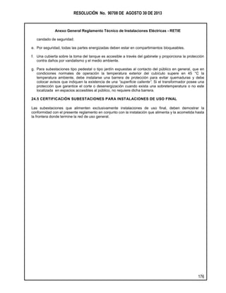 RESOLUCIÓN No. 90708 DE AGOSTO 30 DE 2013
Anexo General Reglamento Técnico de Instalaciones Eléctricas - RETIE
176
candado de seguridad.
e. Por seguridad, todas las partes energizadas deben estar en compartimientos bloqueables.
f. Una cubierta sobre la toma del tanque es accesible a través del gabinete y proporciona la protección
contra daños por vandalismo y el medio ambiente.
g. Para subestaciones tipo pedestal o tipo jardín expuestas al contacto del público en general, que en
condiciones normales de operación la temperatura exterior del cubículo supere en 45 °C la
temperatura ambiente, debe instalarse una barrera de protección para evitar quemaduras y debe
colocar avisos que indiquen la existencia de una “superficie caliente”. Si el transformador posee una
protección que garantice el corte o desenergización cuando exista una sobretemperatura o no este
localizada en espacios accesibles al público, no requiere dicha barrera.
24.5 CERTIFICACIÓN SUBESTACIONES PARA INSTALACIONES DE USO FINAL
Las subestaciones que alimenten exclusivamente instalaciones de uso final, deben demostrar la
conformidad con el presente reglamento en conjunto con la instalación que alimenta y la acometida hasta
la frontera donde termine la red de uso general.
 
