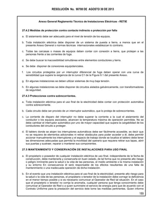 RESOLUCIÓN No. 90708 DE AGOSTO 30 DE 2013
Anexo General Reglamento Técnico de Instalaciones Eléctricas - RETIE
189
27.4.2 Medidas de protección contra contacto indirecto o protección por falla
a. El aislamiento debe ser adecuado para el nivel de tensión de los equipos.
b. Toda instalación eléctrica debe disponer de un sistema de puesta a tierra, a menos que en el
presente Anexo General o normas técnicas internacionales establezcan lo contrario.
c. Todas las carcasas o masas de equipos deben contar con conexión a tierra, que protejan a las
personas frente a las corrientes de fuga.
d. Se debe buscar la inaccesibilidad simultánea entre elementos conductores y tierra.
e. Se debe disponer de conexiones equipotenciales.
f. Los circuitos protegidos por un interruptor diferencial de fuga deben operar con una curva de
sensibilidad que supere la exigencia de la curva C1 de la Figura 9.1 del presente Anexo.
g. En algunas instalaciones se deben utilizar sistemas de muy baja tensión.
h. En algunas instalaciones se debe disponer de circuitos aislados galvánicamente, con transformadores
de seguridad.
27.4.3 Protecciones contra sobrecorrientes.
a. Toda instalación eléctrica para el uso final de la electricidad debe contar con protección automática
contra sobrecorriente.
b. Cada circuito debe ser provisto de un interruptor automático, que lo proteja de sobrecorrientes.
c. La corriente de disparo del interruptor no debe superar la corriente a la cual el aislamiento del
conductor o los equipos asociados, alcancen la temperatura máxima de operación permitida. No se
debe cambiar el interruptor automático por uno de mayor capacidad que supera la cargabilidad de los
conductores del circuito a proteger.
d. El tablero donde se alojen los interruptores automáticos debe ser fácilmente accesible, es decir que
no se requiera de elementos adicionales ni retirar obstáculos para poder acceder a él, debe permitir
accionar manualmente los interruptores y el espacio de trabajo donde se localice el tablero debe tener
las dimensiones adecuadas que permita la movilidad del operario que requiera retirar sus tapas, abrir
sus puertas y sustraer, reparar o mantener sus componentes.
27.5 MANTENIMIENTO Y CONSERVACIÓN DE INSTALACIONES PARA USO FINAL
a. El propietario o poseedor de cualquier instalación eléctrica de uso final, independiente de la fecha de
construcción, debe mantenerla y conservarla en buen estado, de tal forma que no presente alto riesgo
o peligro inminente para la salud o la vida de las personas, el medio ambiente o la misma instalación
y su entorno En consecuencia él será responsable de los efectos resultantes de una falta de
mantenimiento o una inadecuada operación de dicha instalación.
b. En el evento que una instalación eléctrica para el uso final de la electricidad, presente alto riesgo para
la salud o la vida de las personas, el propietario o tenedor de la instalación debe corregir la deficiencia
en el menor tiempo posible y si es necesario comunicar al Operador de Red tal situación. En el caso
que el propietario o tenedor no corrija la anomalía, cualquier persona que tenga conocimiento debe
comunicar al Operador de Red o a quien suministre el servicio de energía para que de acuerdo con el
Contrato Uniforme para la prestación del servicio éste tome las medidas pertinentes. Quien informe
 