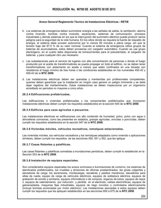 RESOLUCIÓN No. 90708 DE AGOSTO 30 DE 2013
Anexo General Reglamento Técnico de Instalaciones Eléctricas - RETIE
200
b. Los sistemas de emergencia deben suministrar energía a las señales de salida, la ventilación, alarma
contra incendio, bombas contra incendio, ascensores, sistemas de comunicación, procesos
industriales y demás sistemas en los que la interrupción del suministro eléctrico puede producir serios
peligros para la seguridad de la vida humana. En los sitios donde se requiera la fuente de respaldo de
energía, el sistema debe proveer autonomía por lo menos 60 minutos a plena carga, sin que la
tensión baje del 87,5 % de su valor nominal. Cuando el sistema de emergencia utilice grupos de
baterías de acumuladores, estos deben proveerse con cargador automático. Cuando se use grupo
electrógeno, en el cuarto debe disponerse de tomacorrientes para el precalentado, el cargador de
baterías y para cualquier otro uso necesario.
c. Las subestaciones para el servicio de lugares con alta concentración de personas o donde el fuego
producido por el aceite de transformadores se pueda propagar en todo el edificio, no se deben tener
transformadores con aislamiento en aceite a menos que estén confinados en una bóveda con
resistencia al fuego mínimo de tres horas o las condiciones establecidas en los numerales 450-42 y
450-43 de la NTC 2050.
d. Las instalaciones eléctricas deben ser operadas y mantenidas por profesionales competentes,
quienes deben garantizar que la instalación en ningún caso genere un peligro inminente y se debe
dejar registros del mantenimiento. Estas instalaciones se deben inspeccionar por un organismo
acreditado en periodos no mayores a cinco años.
28.3.4 Edificaciones prefabricadas.
Las edificaciones o viviendas prefabricadas y los componentes prefabricados que incorporen
instalaciones eléctricas deben cumplir los requisitos establecidos en la sección 545 de la NTC 2050.
28.3.5 Edificios para usos agrícolas o pecuarios.
Las instalaciones eléctricas en edificaciones con alto contenido de humedad, polvo, polvo con agua o
atmosferas corrosivas, como las presentes en establos, granjas agrícolas, avícolas o porcícolas, deben
cumplir los requisitos establecidos en la sección 547 de la NTC 2050.
28.3.6 Viviendas móviles, vehículos recreativos, remolques estacionados.
Las viviendas móviles, los vehículos recreativos y los remolques adaptados como vivienda o aplicaciones
similares, deben cumplir los requisitos de las secciones 550, 551 y 552, que les aplique.
28.3.7 Casas flotantes y palafíticas.
Las casas flotantes y palafíticas sometidas a inundaciones periódicas, deben cumplir lo establecido en la
Sección 553 de la NTC 2050.
28.3.8 Instalación de equipos especiales.
Son considerados equipos especiales los avisos luminosos e iluminaciones de contorno, los sistemas de
alambrados prefabricados, los muebles y divisiones de oficinas prealambrados, las grúas colgantes y
elevadores de carga; los ascensores, montacargas, escaleras y pasillos mecánicos, elevadores para
sillas de rueda, equipo de carga de vehículos eléctricos, equipos de soldadura eléctrica, equipos de
grabación de sonido y similares, equipos informáticos o de computo, órganos de tubos, equipos de rayos
x, equipos de calentamiento por inducción y pérdida en el electrodo, celdas electrolíticas, equipos de
galvanoplastia, maquinas fijas industriales, equipos de riego movidos o controlados eléctricamente
(incluye bombas accionadas por motor eléctrico). Las instalaciones asociadas a estos equipos deben
cumplir los requisitos que les apliquen establecidos en las secciones 600 a 675 de la NTC 2050.
 