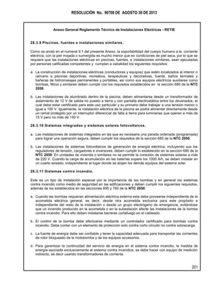 RESOLUCIÓN No. 90708 DE AGOSTO 30 DE 2013
Anexo General Reglamento Técnico de Instalaciones Eléctricas - RETIE
201
28.3.9 Piscinas, fuentes e instalaciones similares.
Como se anotó en el numeral 9.1 del presente Anexo, la soportabilidad del cuerpo humano a la corriente
eléctrica, con la piel mojada o sumergida es mucho menor que en condiciones de piel seca, por lo que se
requiere que las instalaciones eléctricas en piscinas, fuentes, e instalaciones similares, sean ejecutadas
por personas calificadas competentes y cumplan a cabalidad los siguientes requisitos:
a. La construcción de instalaciones eléctricas (conductores y equipos) que estén localizados al interior o
cercano a piscinas deportivas, recreativa, terapéuticas y decorativas, fuente, baños termales y
bañeras de hidromasajes permanentes y portátiles, así como sus equipos eléctricos auxiliares como
bombas, filtros y similares deben cumplir con los requisitos establecidos en la sección 680 de la NTC
2050.
b. Las instalaciones de alumbrado dentro de la piscina, deben alimentarse desde un transformador de
aislamiento de 12 V de salida no puesto a tierra y con pantalla electrostática entre los devanados, el
cual debe estar certificado para este uso particular y su primario debe trabajar a una tensión menor o
igual a 150 V. Igualmente, la instalación eléctrica de la piscina se podrá alimentar directamente desde
un ramal protegido por un interruptor diferencial de falla a tierra para luminarias que operan a más de
15 V pero no más de 150 V.
28.3.10 Sistemas integrados y sistemas solares fotovoltaicos.
a. Las instalaciones de sistemas integrados en las que es necesaria una parada ordenada (programada)
para lograr una operación segura, deben cumplir los requisitos de la sección 685 de la NTC 2050.
b. Las instalaciones de sistemas fotovoltaicos de generación de energía eléctrica, incluyendo sus los
reguladores de tensión, cargadores e inversores, deben cumplir lo establecido en la sección 690 de la
NTC 2050. En unidades de vivienda o similares no se permite la conexión de sistemas solares a más
de 220 V. Cuando la carga de acumulación en las baterías supere los 1000 A/h, se deben instalar en
un cuarto aireado, independiente al lugar donde se alojen los demás equipos del sistema solar.
28.3.11 Sistemas contra incendio.
Este es un tipo de instalación especial por la importancia de las bombas y en general los sistemas
contra incendio como medio de seguridad en las edificaciones y deben cumplir los siguientes requisitos,
además de los establecidos en las secciones 695 y 760 de la NTC 2050:
a. Cuando las bombas requieran alimentación eléctrica externa esta debe proveerse independiente de la
acometida eléctrica general, es decir, desde otra acometida exclusiva para este propósito e
independiente del resto de la instalación o desde un grupo electrógeno de emergencia, evitándose
que un incendio producido en la acometida o en la subestación afecte las instalaciones de la bomba
contra incendio. Para ello deben instalarse barreras cortafuego en el cableado.
b. El control de la bomba debe efectuarse mediante un controlador certificado para bombas contra
incendio. Debe contar con un elemento de protección solo contra corto circuito no contra sobrecarga.
c. La fuente de energía debe ser confiable y tener la capacidad adecuada para transportar las corrientes
de rotor bloqueado de la motobomba y de los equipos accesorios.
d. Para garantizar la continuidad del servicio de energía en el sistema contra incendio, la medida de
energía asociada exclusivamente al sistema contra incendios, se debe hacer con equipo de medición
indirecto, es decir usando transformadores de corriente.
 