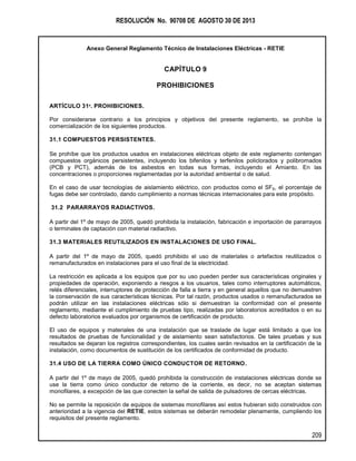 RESOLUCIÓN No. 90708 DE AGOSTO 30 DE 2013
Anexo General Reglamento Técnico de Instalaciones Eléctricas - RETIE
209
CAPÍTULO 9
PROHIBICIONES
ARTÍCULO 31º. PROHIBICIONES.
Por considerarse contrario a los principios y objetivos del presente reglamento, se prohíbe la
comercialización de los siguientes productos.
31.1 COMPUESTOS PERSISTENTES.
Se prohíbe que los productos usados en instalaciones eléctricas objeto de este reglamento contengan
compuestos orgánicos persistentes, incluyendo los bifenilos y terfenilos policlorados y polibromados
(PCB y PCT), además de los asbestos en todas sus formas, incluyendo el Amianto. En las
concentraciones o proporciones reglamentadas por la autoridad ambiental o de salud.
En el caso de usar tecnologías de aislamiento eléctrico, con productos como el SF6, el porcentaje de
fugas debe ser controlado, dando cumplimiento a normas técnicas internacionales para este propósito.
31.2 PARARRAYOS RADIACTIVOS.
A partir del 1º de mayo de 2005, quedó prohibida la instalación, fabricación e importación de pararrayos
o terminales de captación con material radiactivo.
31.3 MATERIALES REUTILIZADOS EN INSTALACIONES DE USO FINAL.
A partir del 1º de mayo de 2005, quedó prohibido el uso de materiales o artefactos reutilizados o
remanufacturados en instalaciones para el uso final de la electricidad.
La restricción es aplicada a los equipos que por su uso pueden perder sus características originales y
propiedades de operación, exponiendo a riesgos a los usuarios, tales como interruptores automáticos,
relés diferenciales, interruptores de protección de falla a tierra y en general aquellos que no demuestren
la conservación de sus características técnicas. Por tal razón, productos usados o remanufacturados se
podrán utilizar en las instalaciones eléctricas sólo si demuestran la conformidad con el presente
reglamento, mediante el cumplimiento de pruebas tipo, realizadas por laboratorios acreditados o en su
defecto laboratorios evaluados por organismos de certificación de producto.
El uso de equipos y materiales de una instalación que se traslade de lugar está limitado a que los
resultados de pruebas de funcionalidad y de aislamiento sean satisfactorios. De tales pruebas y sus
resultados se dejaran los registros correspondientes, los cuales serán revisados en la certificación de la
instalación, como documentos de sustitución de los certificados de conformidad de producto.
31.4 USO DE LA TIERRA COMO ÚNICO CONDUCTOR DE RETORNO.
A partir del 1º de mayo de 2005, quedó prohibida la construcción de instalaciones eléctricas donde se
use la tierra como único conductor de retorno de la corriente, es decir, no se aceptan sistemas
monofilares, a excepción de las que conecten la señal de salida de pulsadores de cercas eléctricas.
No se permite la reposición de equipos de sistemas monofilares así estos hubieran sido construidos con
anterioridad a la vigencia del RETIE, estos sistemas se deberán remodelar plenamente, cumpliendo los
requisitos del presente reglamento.
 