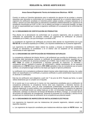 RESOLUCIÓN No. 90708 DE AGOSTO 30 DE 2013
Anexo General Reglamento Técnico de Instalaciones Eléctricas - RETIE
212
Cuando no exista en Colombia laboratorios para la realización de algunas de las pruebas o ensayos
requeridos para demostrar la conformidad con el presente reglamento de un producto determinado, el
organismo de certificación acreditado en Colombia podrán aceptar pruebas y ensayos realizados en el
exterior, siempre que sean efectuadas por laboratorios acreditados preferencialmente por organismos de
acreditación reconocidos por ILAC o a IAF o en su defecto que tengan un reconocido prestigio, sin dejar
de lado la responsabilidad que le asiste al organismo certificador en la evaluación de la conformidad del
producto.
32.1.2 ORGANISMOS DE CERTIFICACIÓN DE PRODUCTOS
Para efectos de la demostración de conformidad con el presente reglamento, sólo se aceptan los
certificados de conformidad de productos emitidos por organismos de certificación de producto
acreditados por el ONAC y los que homologue o convalide la SIC.
La acreditación de organismo de certificación de producto debe atender los requerimientos de la guía
ISO IEC 65, la normativa expedida por el ONAC y los requisitos establecidos en el presente reglamento.
Los organismos de certificación deben realizar las pruebas y ensayos en laboratorios acreditados,
Pruebas en laboratorios no acreditados o en el exterior sólo se aceptaran en las excepciones
mencionadas en este reglamento.
32.1.3 ORGANISMO DE CERTIFICACIÓN DE PERSONAS NATURALES
La competencia profesional del director técnico o del profesional que suscriba los dictámenes y de los
inspectores debe demostrarse mediante un certificado de competencia profesional, expedido por un
organismo de certificación de personas acreditado por el ONAC, bajo el criterio de la norma ISO / IEC /
NTC 17024, en cuanto al procedimiento y requisitos generales de inspección. La idoneidad y
competencia técnica, mediante el examen del conocimiento y debida interpretación de los requisitos
establecidos en el RETIE (Anexo General y NTC 2050) aplicables al tipo de competencia que se quiera
certificar y la competencia legal conforme a las leyes que regulan el ejercicio profesional.
La certificación de la competencia profesional deberá hacerse sobre determinados alcances, los cuales
deben ser especificados en el certificado y la persona certificada no podrá extralimitarse inspeccionando
en alcances no certificados.
Este tipo de certificación será obligatoria a partir del 1º de junio de 2014. Pasada esa fecha, no serán
válidos dictámenes que no cumplan con el requisito.
En el evento que no se cuente por lo menos con tres organismos acreditados para la certificación de
competencia profesional, la competencia técnica tanto para inspectores y directores técnicos de
organismos de inspección, como de otras competencias profesionales requeridas para efectos del
presente reglamento, la podrá certificar una universidad que tenga aprobado un programa de Ingeniería
Eléctrica y el certificado tendrá una validez hasta por un año. La Universidad interesada en este tipo de
certificación, solicitará a la Dirección de Energía del Ministerio de Minas y Energía, un concepto técnico
del proyecto de certificación de competencias, anexando la propuesta con el contenido y alcance de las
pruebas para los distintos tipos de certificación de la competencia que pretenda expedir.
32.1.4 ORGANISMOS DE INSPECCIÓN DE INSTALACIONES ELÉCTRICAS
Los organismos de inspección para las instalaciones del presente reglamento, deberán cumplir los
siguientes requisitos:
a. Los organismos de inspección acreditados para instalaciones eléctricas objeto del RETIE deben ser
 