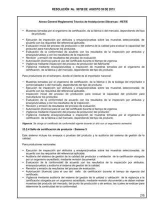 RESOLUCIÓN No. 90708 DE AGOSTO 30 DE 2013
Anexo General Reglamento Técnico de Instalaciones Eléctricas - RETIE
216
− Muestras tomadas por el organismo de certificación, de la fábrica o del mercado, dependiendo del tipo
de producto.
− Ejecución de inspección por atributos y ensayos/pruebas sobre las muestras seleccionadas; de
acuerdo con los requisitos del referencial aplicable.
− Evaluación inicial del proceso de producción o del sistema de la calidad para evaluar la capacidad del
productor para manufacturar los productos.
− Evaluación de la conformidad de acuerdo con los resultados de la inspección por atributos y
ensayos/pruebas y con los resultados de la inspección.
− Revisión y emisión de resultados del proceso de evaluación.
− Autorización (licencia) para el uso del certificado durante el tiempo de vigencia.
− Vigilancia mediante inspección del proceso de producción del fabricante
− Vigilancia mediante ensayos/pruebas o inspección de muestras tomadas por el organismo de
certificación, de la fábrica y del mercado, dependiendo del tipo de producto.
Para productores en el extranjero, donde el cliente es el importador nacional:
− Muestras tomadas por el organismo de certificación, de la fábrica o de la bodega del importador o
comercializador o del mercado, dependiendo del tipo de producto.
− Ejecución de inspección por atributos y ensayos/pruebas sobre las muestras seleccionadas; de
acuerdo con los requisitos del referencial aplicable.
− Inspección inicial del proceso de producción para evaluar la capacidad del productor para
manufacturar los productos.
− Evaluación de la conformidad de acuerdo con los resultados de la inspección por atributos y
ensayos/pruebas y con los resultados de la inspección.
− Revisión y emisión de resultados del proceso de evaluación.
− Autorización (licencia) para el uso del certificado durante el tiempo de vigencia.
− Vigilancia mediante inspección del proceso de producción del productor.
− Vigilancia mediante ensayos/pruebas o inspección de muestras tomadas por el organismo de
certificación. de la fábrica o del mercado, dependiendo del tipo de producto.
Vigencia: Se otorga un certificado de conformidad vigente durante un año con un seguimiento semestral.
33.2.4 Sello de certificación de producto - Sistema 5
Este sistema incluye los ensayos o pruebas del producto y la auditoría del sistema de gestión de la
calidad.
Para productores nacionales:
− Ejecución de inspección por atributos y ensayos/pruebas sobre las muestras seleccionadas; de
acuerdo con los requisitos del referencial aplicable.
− Auditoría del sistema de gestión de la calidad del productor o validación de la certificación otorgada
por un organismo acreditado, mediante revisión documental.
− Evaluación de la conformidad de acuerdo con los resultados de la inspección por atributos,
ensayos/pruebas y auditoría al sistema de gestión de la calidad.
− Revisión y emisión de resultados del proceso de evaluación.
− Autorización (licencia) para el uso del sello de certificación durante el tiempo de vigencia del
certificado.
− Vigilancia mediante auditoría del sistema de gestión de la calidad o validación de la vigilancia a la
certificación otorgada por un organismo acreditado, mediante revisión documental y se deben extraer
muestras del producto del mercado, del punto de producción o de ambos, las cuales se evalúan para
determinar la continuidad de la conformidad.
 