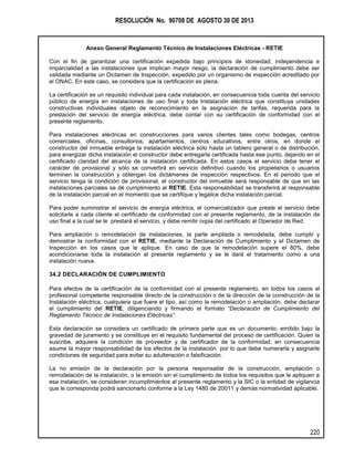 RESOLUCIÓN No. 90708 DE AGOSTO 30 DE 2013
Anexo General Reglamento Técnico de Instalaciones Eléctricas - RETIE
220
Con el fin de garantizar una certificación expedida bajo principios de idoneidad, independencia e
imparcialidad a las instalaciones que implican mayor riesgo, la declaración de cumplimiento debe ser
validada mediante un Dictamen de Inspección, expedido por un organismo de inspección acreditado por
el ONAC. En este caso, se considera que la certificación es plena.
La certificación es un requisito individual para cada instalación, en consecuencia toda cuenta del servicio
público de energía en instalaciones de uso final y toda Instalación eléctrica que constituya unidades
constructivas individuales objeto de reconocimiento en la asignación de tarifas, requerida para la
prestación del servicio de energía eléctrica, debe contar con su certificación de conformidad con el
presente reglamento.
Para instalaciones eléctricas en construcciones para varios clientes tales como bodegas, centros
comerciales, oficinas, consultorios, apartamentos, centros educativos, entre otros, en donde el
constructor del inmueble entrega la instalación eléctrica sólo hasta un tablero general o de distribución,
para energizar dicha instalación el constructor debe entregarla certificada hasta ese punto, dejando en el
certificado claridad del alcance de la instalación certificada. En estos casos el servicio debe tener el
carácter de provisional y sólo se convertirá en servicio definitivo cuando los propietarios o usuarios
terminen la construcción y obtengan los dictámenes de inspección respectivos. En el periodo que el
servicio tenga la condición de provisional, el constructor del inmueble será responsable de que en las
instalaciones parciales se dé cumplimiento al RETIE. Esta responsabilidad se transferirá al responsable
de la instalación parcial en el momento que se certifique y legalice dicha instalación parcial.
Para poder suministrar el servicio de energía eléctrica, el comercializador que preste el servicio debe
solicitarle a cada cliente el certificado de conformidad con el presente reglamento, de la instalación de
uso final a la cual se le prestará el servicio, y debe remitir copia del certificado al Operador de Red.
Para ampliación o remodelación de instalaciones, la parte ampliada o remodelada, debe cumplir y
demostrar la conformidad con el RETIE, mediante la Declaración de Cumplimiento y el Dictamen de
Inspección en los casos que le aplique. En caso de que la remodelación supere el 80%, debe
acondicionarse toda la instalación al presente reglamento y se le dará el tratamiento como a una
instalación nueva.
34.2 DECLARACIÓN DE CUMPLIMIENTO
Para efectos de la certificación de la conformidad con el presente reglamento, en todos los casos el
profesional competente responsable directo de la construcción o de la dirección de la construcción de la
Instalación eléctrica, cualquiera que fuere el tipo, así como la remodelación o ampliación, debe declarar
el cumplimiento del RETIE, diligenciando y firmando el formato “Declaración de Cumplimiento del
Reglamento Técnico de Instalaciones Eléctricas”.
Esta declaración se considera un certificado de primera parte que es un documento, emitido bajo la
gravedad de juramento y se constituye en el requisito fundamental del proceso de certificación. Quien la
suscribe, adquiere la condición de proveedor y de certificador de la conformidad, en consecuencia
asume la mayor responsabilidad de los efectos de la instalación. por lo que debe numerarla y asignarle
condiciones de seguridad para evitar su adulteración o falsificación.
La no emisión de la declaración por la persona responsable de la construcción, ampliación o
remodelación de la instalación, o la emisión sin el cumplimiento de todos los requisitos que le apliquen a
esa instalación, se consideran incumplimientos al presente reglamento y la SIC o la entidad de vigilancia
que le corresponda podrá sancionarlo conforme a la Ley 1480 de 20011 y demás normatividad aplicable.
 