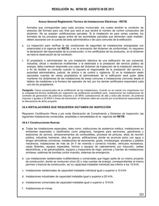 RESOLUCIÓN No. 90708 DE AGOSTO 30 DE 2013
Anexo General Reglamento Técnico de Instalaciones Eléctricas - RETIE
223
formatos que correspondan para cada proceso involucrado, los cuales tendrán la condición de
anexo(s) del formato para uso final que será el que tendrá el número de control consecutivo del
dictamen. No se aceptan certificaciones parciales. Si la instalación es para varias cuentas, los
formatos de los procesos aguas arriba de las acometidas parciales que alimenten cada medidor,
deben asociarse con la cuenta del área administrativa o de usos comunes de la edificación.
s. La inspección para verificar la las condiciones de seguridad de instalaciones energizadas con
anterioridad a la vigencia del RETIE, o en la renovación del dictamen de conformidad, no requieren
la declaración del responsable de la construcción, ni los certificados de los productos, en el dictamen
se hará la observación de tal condición.
t. El propietario o administrador de una instalación eléctrica de una edificación de uso comercial,
industrial, oficial o residencial multifamiliar o la destinada a la prestación del servicio público de
energía, debe mantener disponible una copia del dictamen de Inspección de la instalación eléctrica,
a fin de facilitar su consulta cuando lo requiera el responsable de la prestación del servicio o
autoridad administrativa, judicial, de policía o de control o vigilancia. Si en la instalación están
asociadas cuentas de varios propietarios el administrador de la edificación será quien debe
mantener los dictámenes de las instalaciones de áreas comunes e instalaciones comunes desde el
tablero de medidores a la frontera del operador de red, por los demás certificados responderá cada
uno de los propietarios.
Parágrafo: Casos excepcionales de la certificación de las instalaciones. Cuando no se cuente con inspectores con
la competencia técnica certificada por organismo de certificación acreditado para inspeccionar las instalaciones de
centrales de generación de potencias mayores a 20 MVA, subestaciones de alta y extra alta tensión, de potencia
mayores o iguales a 20 MVA o líneas de transmisión, el dictamen debe ser suscrito por el profesional responsable de
la interventoría de dicho proyecto.
34.4 INSTALACIONES QUE REQUIEREN DICTAMEN DE INSPECCIÓN
Requieren Certificación Plena y por ende Declaración de Cumplimiento y Dictamen de Inspección, las
siguientes instalaciones construidas, ampliadas o remodeladas en la vigencia del RETIE:
34.4.1 Construcciones Nuevas
a. Todas las instalaciones especiales, tales como: instituciones de asistencia médica, instalaciones en
ambientes especiales o clasificados como peligrosos, hangares para aeronaves, gasolineras y
estaciones de servicio, almacenamientos de combustibles, procesos de pinturas, sitios de reunión
pública, industrias harineras, silos de granos, edificaciones donde se acumula polvo con agua o
tengan atmosferas corrosivas; instalaciones de ascensores, grúas, montacargas, escaleras y pasillos
mecánicos; instalaciones de más de 24 V de vivienda o comercio móviles, vehículos recreativos,
casas flotantes, equipos especiales, hornos o equipos de calentamiento por inducción, celdas
electrolíticas, y de galvanoplastia, equipos y maquinaria de riego, piscinas y fuentes de instalaciones
similares, sistemas de bombas contra incendio, sistemas de emergencia.
b. Las instalaciones residenciales multifamiliares o comerciales que hagan parte de un mismo proyecto
de construcción, donde se involucren cinco (5) o más cuentas de energía, correspondientes al mismo
permiso o licencia de construcción, así su capacidad instalable individual sea inferior a los 10 kVA.
c. Instalaciones residenciales de capacidad instalable individual igual o superior a 10 kVA.
d. Instalaciones industriales de capacidad instalable igual o superior a 20 kVA.
e. Instalaciones comerciales de capacidad instalable igual o superior a 10 kVA.
f. Instalaciones en minas.
 