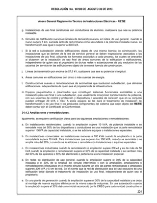RESOLUCIÓN No. 90708 DE AGOSTO 30 DE 2013
Anexo General Reglamento Técnico de Instalaciones Eléctricas - RETIE
224
g. Instalaciones de uso final construidas con conductores de aluminio, cualquiera que sea su potencia
instalable.
h. Circuitos de distribución nuevos o ramales de derivación nuevos, en redes de uso general, cuando lo
nuevo supere 5 km, sumada tanto de red primaria como secundaria o la potencia instalada nueva, en
transformación sea igual o superior a 300 kVA.
i. Si la red o subestación atiende edificaciones objeto de una misma licencia de construcción, las
instalaciones que se deriven de la red de servicio general se deben inspeccionar asociadas a las
instalaciones de uso final, utilizando los formatos asociados a cada proceso, los cuales se anexarán
al dictamen de la instalación de uso final de áreas comunes de la edificación o edificaciones,
independiente de quien sea el propietario de dichas redes o subestaciones de uso exclusivo de los
usuarios del servicio en las edificaciones objeto de la misma licencia de construcción.
j. Líneas de transmisión por encima de 57,5 kV, cualquiera que sea su potencia y longitud.
k. Áreas comunes en edificaciones con cinco o más cuentas de energía.
l. Construcciones nuevas o remodelaciones de acometidas que involucren subestación, que alimente
edificaciones, independiente de quien sea el propietario de la infraestructura.
m. Equipos paquetizados o prearmados que constituyen sistemas funcionales asimilables a una
instalación para uso final o una subestación, que usualmente incorporan transformación de potencia,
con sus sistemas de control y protección y dispositivos o aparatos de conexión que en su conjunto
pueden entregar 20 kVA o más. A estos equipos se les dará el tratamiento de instalación de
transformación y de uso final y los productos componentes del sistema que sean objeto del RETIE
deben contar con el Certificado de Conformidad.
34.4.2 Ampliaciones y remodelaciones:
Igualmente, se requiere certificación plena para las siguientes ampliaciones y remodelaciones:
a. En instalaciones residenciales: cuando la ampliación supere 10 kVA, de potencia instalable o se
remodele más del 50% de los dispositivos o conductores en una instalación que la parte remodelada
superior 10KVA de capacidad instalable, o se les adicione equipos o instalaciones especiales.
b. En instalaciones comerciales: en instalaciones menores a 100 kVA cuando la ampliación o la parte
remodelada supera 10 kVA. Para instalaciones que superen los 100 kVA, cuando se remodela o se
amplía más del 30%, o cuando se le adicione o remodele con instalaciones o equipos especiales.
c. En instalaciones industriales cuando la remodelación o ampliación supere 20kVA y es de más de 50
kVA cuando la ampliación o remodelación supere el 30% de la capacidad instalada o se cambien más
del 50% de los aparatos o 50% del alambrado o pertenezca a una instalación especial.
d. En redes de distribución de uso general, cuando la ampliación supere el 30% de la capacidad
instalada o el 30% de la longitud del circuito intervenido y con la ampliación, ampliaciones o
remodelaciones efectuadas en el mismo circuito durante un año las partes remodeladas o ampliadas
superen 300 kVA y 5 km de red. En el evento que la red de distribución sea de uso exclusivo de una
edificación debe dársele el tratamiento de instalación de uso final, independiente de quien sea el
propietario.
e. En una planta de generación cuando la ampliación supere el 30% de la capacidad instalada y se deba
al montaje de nuevos equipos eléctricos en la misma casa de máquinas. En una subestación cuando
la ampliación supere el 30% del costo inicial reconocido por la CREG para cada unidad constructiva o
 