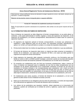 RESOLUCIÓN No. 90708 DE AGOSTO 30 DE 2013
Anexo General Reglamento Técnico de Instalaciones Eléctricas - RETIE
228
Observaciones: Incluye justificación técnica de desviación de algún requisito de norma o del diseño, siempre que la
desviación no afecte la seguridad.
Relación de documentos anexos incluyendo plano o esquema definitivo:
Formato 34.1 Declaración de cumplimiento suscrita por el constructor
Nota: El responsable de suscribir la declaración de cumplimiento, debe señalar una sola opción respecto del tipo de
diseño.
34.10 FORMATOS PARA DICTAMEN DE INSPECCIÓN
Para el dictamen de inspección se debe diligenciar el formato correspondiente, no se podrá alterar su
contenido, y sólo podrá adicionársele el nombre, logotipo o marca del organismo de inspección, el del
organismo de acreditación y el número correspondiente. Adicionalmente se deben tener en cuenta los
siguientes requisitos:
a. El organismo de inspección aplicará el formato correspondiente, al proceso que pertenezca la
instalación y ´debe diligenciar cada uno de los ítems, con respuestas concretas, especificando si
aplica o no. el ítem y en caso afirmativo si cumple o no cumple los requisitos relacionados.
b. El documento debe tener los medios de seguridad que no faciliten el deterioro o que sea adulterado.
c. El formato del dictamen de inspección debe tener un original que debe conservar el propietario o
tenedor de la instalación, una copia para el Operador de Red y una copia que debe guardar el
organismo de inspección emisor del dictamen
d. Cada organismo de inspección debe asignarle numeración continua a los formularios para que
facilite su control, la SIC o el ONAC podrán investigar y sancionar cuando se incumpla este requisito
o las fechas de emisión del dictamen presenten inconsistencias con el orden de la numeración.
e. En proyectos con instalaciones para uso final que incorporen subestaciones, redes o tramos de
línea, el dictamen de inspección para la instalación de uso final se debe complementar con los
resultados de las demás verificaciones de la conformidad, anexando al formato de uso final los
resultados en formatos similares a los correspondientes para subestación, red o tramo de línea
correspondiente, pero asignándole el mismo número del formato para uso final, al menos que el
dictamen haya sido expedido con anterioridad, en tal caso en el formato del dictamen de uso final se
debe dejar la observación, anotando los números de los dictámenes de la subestación y de la red.
f. En instalaciones para varios usuarios, el formato del dictamen de la subestación y el de la red
general se debe anexar al de la instalación de áreas comunes.
g. Dado que la interventoría no es obligatoria para las obras de particulares, el nombre del responsable
de la interventoría se registrará en el formato del dictamen sólo si se efectuó.
h. Los valores de los parámetros que requieran medición, deben plasmarse en el documento del
dictamen y podrán ser verificados por la entidad de control y vigilancia, cuando ésta lo considere
pertinente.
 