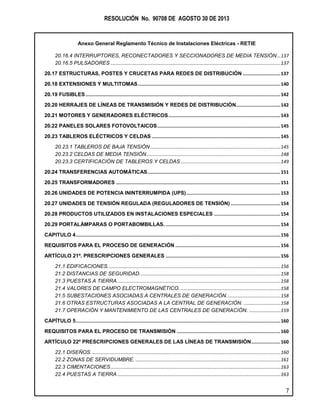 RESOLUCIÓN No. 90708 DE AGOSTO 30 DE 2013
Anexo General Reglamento Técnico de Instalaciones Eléctricas - RETIE
7
20.16.4 INTERRUPTORES, RECONECTADORES Y SECCIONADORES DE MEDIA TENSIÓN...137
20.16.5 PULSADORES .................................................................................................................................137
20.17 ESTRUCTURAS, POSTES Y CRUCETAS PARA REDES DE DISTRIBUCIÓN ...........................137
20.18 EXTENSIONES Y MULTITOMAS.......................................................................................................140
20.19 FUSIBLES.............................................................................................................................................142
20.20 HERRAJES DE LÍNEAS DE TRANSMISIÓN Y REDES DE DISTRIBUCIÓN................................142
20.21 MOTORES Y GENERADORES ELÉCTRICOS.................................................................................143
20.22 PANELES SOLARES FOTOVOLTAICOS.........................................................................................145
20.23 TABLEROS ELÉCTRICOS Y CELDAS .............................................................................................145
20.23.1 TABLEROS DE BAJA TENSIÓN...................................................................................................145
20.23.2 CELDAS DE MEDIA TENSIÓN......................................................................................................148
20.23.3 CERTIFICACIÓN DE TABLEROS Y CELDAS............................................................................149
20.24 TRANSFERENCIAS AUTOMÁTICAS................................................................................................151
20.25 TRANSFORMADORES .......................................................................................................................151
20.26 UNIDADES DE POTENCIA ININTERRUMPIDA (UPS)....................................................................153
20.27 UNIDADES DE TENSIÓN REGULADA (REGULADORES DE TENSIÓN)....................................154
20.28 PRODUCTOS UTILIZADOS EN INSTALACIONES ESPECIALES ................................................154
20.29 PORTALÁMPARAS O PORTABOMBILLAS. ...................................................................................154
CAPITULO 4....................................................................................................................................................156
REQUISITOS PARA EL PROCESO DE GENERACIÓN ............................................................................156
ARTÍCULO 21º. PRESCRIPCIONES GENERALES ...................................................................................156
21.1 EDIFICACIONES...................................................................................................................................156
21.2 DISTANCIAS DE SEGURIDAD...........................................................................................................158
21.3 PUESTAS A TIERRA............................................................................................................................158
21.4 VALORES DE CAMPO ELECTROMAGNÉTICO. ............................................................................158
21.5 SUBESTACIONES ASOCIADAS A CENTRALES DE GENERACIÓN.........................................158
21.6 OTRAS ESTRUCTURAS ASOCIADAS A LA CENTRAL DE GENERACIÓN. ............................158
21.7 OPERACIÓN Y MANTENIMIENTO DE LAS CENTRALES DE GENERACIÓN. ........................159
CAPÍTULO 5....................................................................................................................................................160
REQUISITOS PARA EL PROCESO DE TRANSMISIÓN ...........................................................................160
ARTÍCULO 22º PRESCRIPCIONES GENERALES DE LAS LÍNEAS DE TRANSMISIÓN.....................160
22.1 DISEÑOS................................................................................................................................................160
22.2 ZONAS DE SERVIDUMBRE. ..............................................................................................................161
22.3 CIMENTACIONES.................................................................................................................................163
22.4 PUESTAS A TIERRA............................................................................................................................163
 