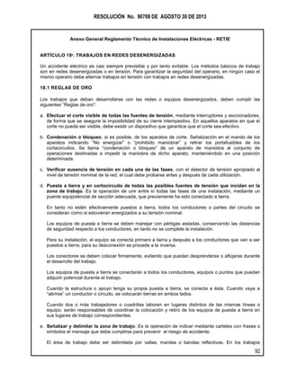 RESOLUCIÓN No. 90708 DE AGOSTO 30 DE 2013
Anexo General Reglamento Técnico de Instalaciones Eléctricas - RETIE
92
ARTÍCULO 18º. TRABAJOS EN REDES DESENERGIZADAS
Un accidente eléctrico es casi siempre previsible y por tanto evitable. Los métodos básicos de trabajo
son en redes desenergizadas o en tensión. Para garantizar la seguridad del operario, en ningún caso el
mismo operario debe alternar trabajos en tensión con trabajos en redes desenergizadas.
18.1 REGLAS DE ORO
Los trabajos que deban desarrollarse con las redes o equipos desenergizados, deben cumplir las
siguientes “Reglas de oro”:
a. Efectuar el corte visible de todas las fuentes de tensión, mediante interruptores y seccionadores,
de forma que se asegure la imposibilidad de su cierre intempestivo. En aquellos aparatos en que el
corte no pueda ser visible, debe existir un dispositivo que garantice que el corte sea efectivo.
b. Condenación o bloqueo, si es posible, de los aparatos de corte. Señalización en el mando de los
aparatos indicando “No energizar” o “prohibido maniobrar” y retirar los portafusibles de los
cortacircuitos. Se llama “condenación o bloqueo” de un aparato de maniobra al conjunto de
operaciones destinadas a impedir la maniobra de dicho aparato, manteniéndolo en una posición
determinada.
c. Verificar ausencia de tensión en cada una de las fases, con el detector de tensión apropiado al
nivel de tensión nominal de la red, el cual debe probarse antes y después de cada utilización.
d. Puesta a tierra y en cortocircuito de todas las posibles fuentes de tensión que incidan en la
zona de trabajo. Es la operación de unir entre sí todas las fases de una instalación, mediante un
puente equipotencial de sección adecuada, que previamente ha sido conectado a tierra.
En tanto no estén efectivamente puestos a tierra, todos los conductores o partes del circuito se
consideran como si estuvieran energizados a su tensión nominal.
Los equipos de puesta a tierra se deben manejar con pértigas aisladas, conservando las distancias
de seguridad respecto a los conductores, en tanto no se complete la instalación.
Para su instalación, el equipo se conecta primero a tierra y después a los conductores que van a ser
puestos a tierra, para su desconexión se procede a la inversa.
Los conectores se deben colocar firmemente, evitando que puedan desprenderse o aflojarse durante
el desarrollo del trabajo.
Los equipos de puesta a tierra se conectarán a todos los conductores, equipos o puntos que puedan
adquirir potencial durante el trabajo.
Cuando la estructura o apoyo tenga su propia puesta a tierra, se conecta a ésta. Cuando vaya a
“abrirse” un conductor o circuito, se colocarán tierras en ambos lados.
Cuando dos o más trabajadores o cuadrillas laboren en lugares distintos de las mismas líneas o
equipo, serán responsables de coordinar la colocación y retiro de los equipos de puesta a tierra en
sus lugares de trabajo correspondientes.
e. Señalizar y delimitar la zona de trabajo. Es la operación de indicar mediante carteles con frases o
símbolos el mensaje que debe cumplirse para prevenir el riesgo de accidente.
El área de trabajo debe ser delimitada por vallas, manilas o bandas reflectivas. En los trabajos
 