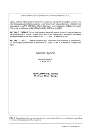 11


                  Continuación Anexo General Reglamento Técnico de Instalaciones Eléctricas - RETIE



 laciones Eléctricas – RETIE, será el contenido en el Anexo General de la presente Resolución el cual forma parte
 integral de este acto administrativo; así como el anexo Número Dos (2) correspondiente a los siete (7) primeros
 capítulos de la norma NTC 2050 “Código Eléctrico Colombiano”, primera actualización del 25 de noviembre de
 1998, el cual fue publicado en el Diario Oficial Nro.45.592 del 27 de junio de 2004.

 ARTICULO TERCERO: El Anexo General expedido mediante la presente Resolución sustituye el adoptado
 mediante Resolución 18 0398 del 7 de abril de 2004, así como las modificaciones y aclaraciones contempladas
 en las Resoluciones 18 0498 del 30 de abril de 2005 y 18 1419 del 1 de noviembre de 2005.

 ARTICULO CUARTO: La presente Resolución rige a partir la fecha de su publicación en el Diario Oficial.
 Las demás disposiciones contenidas en la Resolución 18 0398 del 7 de abril de 2004 continúan sin modificación
 alguna.



                                          PUBLÍQUESE Y CÚMPLASE


                                              Dada en Bogotá, D. C.
                                                2 ABRIL 2007




                                      HERNÁN MARTINEZ TORRES
                                      Ministro de Minas y Energía




*N Del E: Esta publicación tiene en cuenta únicamente los artículos del anexo general de esta resolución y
se publican como aparece en dicho documento



                                                                                      www.sptingenieria.com
 