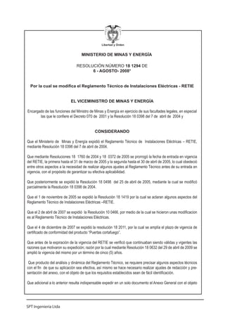 Libertad y Orden


                                   MINISTERIO DE MINAS Y ENERGÍA

                                RESOLUCIÓN NÚMERO 18 1294 DE
                                      6 - AGOSTO- 2008*


  Por la cual se modifica el Reglamento Técnico de Instalaciones Eléctricas - RETIE


                            EL VICEMINISTRO DE MINAS Y ENERGÍA

Encargado de las funciones del Ministro de Minas y Energía en ejercicio de sus facultades legales, en especial
       las que le confiere el Decreto 070 de 2001 y la Resolución 18 0398 del 7 de abril de 2004 y


                                           CONSIDERANDO

Que el Ministerio de Minas y Energía expidió el Reglamento Técnico de Instalaciones Eléctricas – RETIE,
mediante Resolución 18 0398 del 7 de abril de 2004.

Que mediante Resoluciones 18 1760 de 2004 y 18 0372 de 2005 se prorrogó la fecha de entrada en vigencia
del RETIE, la primera hasta el 31 de marzo de 2005 y la segunda hasta el 30 de abril de 2005, lo cual obedeció
entre otros aspectos a la necesidad de realizar algunos ajustes al Reglamento Técnico antes de su entrada en
vigencia, con el propósito de garantizar su efectiva aplicabilidad.

Que posteriormente se expidió la Resolución 18 0498 del 25 de abril de 2005, mediante la cual se modificó
parcialmente la Resolución 18 0398 de 2004.

Que el 1 de noviembre de 2005 se expidió la Resolución 18 1419 por la cual se aclaran algunos aspectos del
Reglamento Técnico de Instalaciones Eléctricas –RETIE.

Que el 2 de abril de 2007 se expidió la Resolución 10 0466, por medio de la cual se hicieron unas modificacion
es al Reglamento Técnico de Instalaciones Eléctricas.

Que el 4 de diciembre de 2007 se expidió la resolución 18 2011, por la cual se amplía el plazo de vigencia de
certificado de conformidad del producto “Puertas cortafuego”.

Que antes de la expiración de la vigencia del RETIE se verificó que continuaban siendo válidas y vigentes las
razones que motivaron su expedición; razón por la cual mediante Resolución 18 0632 del 29 de abril de 2009 se
amplió la vigencia del mismo por un término de cinco (5) años.

 Que producto del análisis y dinámica del Reglamento Técnico, se requiere precisar algunos aspectos técnicos
con el fin de que su aplicación sea efectiva, así mismo se hace necesario realizar ajustes de redacción y pre-
sentación del anexo, con el objeto de que los requisitos establecidos sean de fácil identificación.

Que adicional a lo anterior resulta indispensable expedir en un solo documento el Anexo General con el objeto




SPT Ingeniería Ltda
 