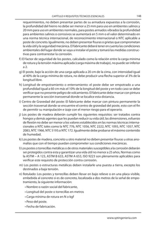 CAPÍTULO II REQUISITOS TÉCNICOS ESENCIALES                         148

    requerimientos, no deben presentar partes de su armadura expuestas a la corrosión,
    la profundidad del hierro no debe ser menor a 25 mm para uso en ambientes salinos y
    20 mm para uso en ambientes normales, para postes armados vibrados la profundidad
    para ambientes salinos o corrosivos se aumentará en 5 mm o el valor determinado en
    una norma técnica internacional, de reconocimiento internacional o NTC aplicable a
    poste de concreto. Igualmente, no deben presentar fisuras o grietas que comprometan
    la vida útil y la seguridad mecánica. El fabricante deberá tener en cuenta las condiciones
    ambientales del lugar donde se vaya a instalar el poste y tomará las medidas construc-
    tivas para contrarrestar la corrosión.
f ) El factor de seguridad de los postes, calculado como la relación entre la carga mínima
    de rotura y la tensión máxima aplicada (carga máxima de trabajo), no puede ser inferior
    a 2.
g) El poste, bajo la acción de una carga aplicada a 20 cm de la cima, con intensidad igual
    al 40% de la carga mínima de rotura, no debe producir una flecha superior al 3% de la
    longitud libre.
h) Longitud de empotramiento o enterramiento: el poste debe ser empotrado a una
    profundidad igual a 60 cm más el 10% de la longitud del poste y en todo caso se debe
    verificar que no presente peligro de volcamiento. El fabricante debe marcar con pintura
    permanente la sección transversal donde se localice esta distancia.
i) Centro de Gravedad del poste: El fabricante debe marcar con pintura permanente la
    sección trasversal donde se encuentre el centro de gravedad del poste, esto con el fin
    de permitir su manipulación e izaje con el menor riesgo para el operario.
j) Los postes de madera deberán cumplir los siguientes requisitos: ser tratados contra
    hongos y demás agentes que les puedan reducir su vida útil, las dimensiones, esfuerzo
    de flexión no debe ser menor a los valores establecidos en las normas técnicas interna-
    cionales o NTC tales como la NTC 776, NTC 1056, NTC 2222, NTC 1093, NTC 1057, NTC
    2083, NTC 1966, NTC 5193.o NTC 172. Igualmente debe probarse el máximo contenido
    de humedad.
k) Los postes de madera, concreto u otro material no deben presentar fisuras u otras ano-
    malías que con el tiempo puedan comprometer sus condiciones mecánicas.
l) Los postes o torrecillas metálicas o de otros materiales susceptibles a la corrosión deberán
    ser protegidos contra esta y garantizar una vida útil no menor a 25 años, Normas como
    la ASTM – A 123, ASTM B 633, ASTM A 653, ISO 9223 son plenamente aplicables para
    verificar este requisito de protección contra corrosión.
m) Los postes o estructuras metálicas deben instalarle una puesta a tierra, excepto los
    destinados a baja tensión.
n) Rotulado: Los postes y torrecillas deben llevar en bajo relieve o en una placa visible,
    embebida al concreto si es de concreto, localizada a dos metros de la señal de empo-
    tramiento, la siguiente información:
      • Nombre o razón social del fabricante,
      • Longitud del poste o torrecillas en metros
      • Carga mínima de rotura en N o kgf
      • Peso del poste.
      • Fecha de fabricación.


                                                                      www.sptingenieria.com
 