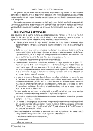 149                         CAPÍTULO II REQUISITOS TÉCNICOS ESENCIALES

     Parágrafo 1. Los postes de concreto se deben aceptar en cualquiera de sus formas (tales
como tronco de cono, tronco de pirámide o sección en I) y técnicas constructivas (armado
o pretensado, vibrado o centrifugado); siempre y cuando cumplan los anteriores requisitos
que les aplique.
     Parágrafo 2. Cuando el poste quede instalado en lugares aledaños a vías de alta velocidad
vehicular, susceptibles de ser impactados por vehículos, los usuarios deberán determinar
y utilizar la tecnología constructiva que presente el menor riesgo para pasajeros y vehícu-
los.
     17.16 PUERTAS CORTAFUEGO.
Los requisitos de la puerta cortafuegos adoptados de las normas NFPA 251, NFPA 252,
NFPA 257, NFPA 80, ANSI A156.3, UL 10 B, ASTM A 653 M, ASTM E152 y EN 1634 -1, serán los
siguientes y deben demostrarse mediante certificado de conformidad:
     a) La puerta debe resistir el fuego mínimo durante tres horas cuando la bóveda aloja
          transformadores refrigerados en aceite o transformadores secos de tensión mayor a
          35 kV.
     b) Debe ser construida en materiales que mantengan su integridad física, mecánica y
          dimensiones constructivas para minimizar y retardar el paso a través de ella de fuego
          o gases calientes, capaces de provocar la ignición de los materiales combustibles que
          estén a distancia cercana, del lado de la cara no expuesta al fuego.
     c) Las puertas no deben emitir gases inflamables ni tóxicos.
     d) La temperatura medida en la pared no expuesta al fuego no debe ser mayor a 200
          ºC en cualquiera de los termopares situados a distancias mayores de 100 mm de los
          marcos o uniones y la temperatura media de estos termopares no debe superar los
          150 ºC; la temperatura medida en los marcos no debe superar los 360 ºC cuando en
          la cara expuesta al fuego se han alcanzado temperaturas no menores a 1000 ºC en
          un tiempo de tres horas de prueba.
     e) La puerta cortafuego debe ser dotada de una cerradura antipánico que garantice que
          la chapa de la puerta no afecte las características y buen funcionamiento de la mis-
          ma, la cerradura debe permitir abrir la puerta desde adentro de la bóveda de forma
          manual con una simple presión aún cuando externamente este asegurada con llave.
          El mecanismo antipanico debe tener unas dimensiones que por lo menos cubra un
          80% del ancho de la hoja móvil.
     f ) La puerta debe garantizar un cierre hermético con el fin de minimizar el paso de gases
          o humos durante el tiempo para el que se especifique la puerta.
     g) Las puertas cortafuego no deben tener elementos cortantes o punzantes que sean
          peligrosos para los operadores.
     h) Las puertas se deben probar en un horno apropiado, que permita elevar la temperatura
          en un corto tiempo, a los siguientes valores mínimos de temperatura: a 5 minutos
          535 ºC, a 10 minutos 700 ºC, a 30 minutos 840 ºC, a 60 minutos 925 ºC, a 120 minutos
          1000 ºC y a 180 minutos 1050 ºC.
     i) Rotulado: La puerta cortafuego debe tener adherida en lugar visible (cara no expuesta)
          una placa metálica permanente con la siguiente información.
            • Nombre o razón social del fabricante,
            • Dimensiones
            • Peso de la puerta.

SPT Ingeniería Ltda
 