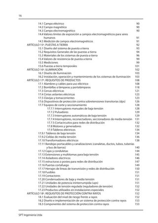 16

             14.1 Campo eléctrico	                                                            90
             14.2 Campo magnético	                                                            90
             14.3 Campo electromagnético	                                                     90
             14.4 Valores límites de exposición a campos electromagnéticos para seres
                  humanos	                                                                    91
             14.5 Medición de campos electromagnéticos	                                       91
      ARTÍCULO 15º. PUESTAS A TIERRA	                                                         92
             15.1 Diseño del sistema de puesta a tierra	                                      93
             15.2 Requisitos Generales de las puestas a tierra	                               94
             15.3 Materiales de los sistemas de puesta a tierra	                              96
             15.4 Valores de resistencia de puesta a tierra	                                  99
             15.5 Mediciones 	                                                                99
             15.6 Puestas a tierra temporales	                                               101
      ARTÍCULO 16º. ILUMINACIÓN	                                                             102
             16.1 Diseño de Iluminación	                                                     103
             16.2 Instalación, operación y mantenimiento de los sistemas de iluminación	 103
      ARTÍCULO 17º. REQUISITOS DE PRODUCTOS	                                                 108
             17.1 Alambres y cables para uso eléctrico	                                      108
             17.2 Bombillas o lámparas y portalámparas	                                      118
             17.3 Cercas eléctricas	                                                         121
             17.4 Cintas aislantes eléctricas	                                               123
             17.5 Clavijas y tomacorrientes	                                                 123
             17.6 Dispositivos de protección contra sobretensiones transitorias (dps)	       126
             17.7 Equipos de corte y seccionamiento 	                                        128
                      17.7.1 Interruptores manuales de baja tensión	                         128
                      17.7.2 Pulsadores	                                                     129
                      17.7.3 Interruptores automáticos de baja tensión 	                     129
                      17.7.4 Interruptores, reconectadores, seccionadores de media tensión 	 131
                      17.7.5 Cortacircuitos para redes de distribución	                      132
                      17.8 Motores y generadores	                                            132
                      17.9 Tableros eléctricos	                                              134
             17.9.1 Tableros de baja tensión	                                                134
             17.9.2 Celdas de media tensión	                                                 136
             17.10 Transformadores eléctricos	                                               138
             17.11 Bandejas portacables y canalizaciones (canaletas, ductos, tubos, tuberías
             	       y bus de barras)	                                                       140
             17.12 Cajas y conduletas	                                                       144
             17.13 Extensiones y multitomas para baja tensión	                               145
             17.14 Aisladores electricos 	                                                   146
             17.15 estructuras o postes para redes de distribución	                          147
             17.16 Puertas cortafuego 	                                                      149
             17.17 Herrajes de líneas de transmisión y redes de distribución	                150
             17.18 Fusibles	                                                                 151
             17.19 Contactores	                                                              151
             17.20 Condensadores de baja y media tensión	                                    151
             17.21 Unidades de potencia ininterrumpida (ups)	                                151
             17.22 Unidades de tensión regulada (reguladores de tensión)	                    152
             17.23 Productos utilizados en instalaciones especiales	                         152
      ARTÍCULO 18º. REQUISITOS DE PROTECCIÓN CONTRA RAYOS	                                   152
             18.1 Evaluación del nivel de riesgo frente a rayos	                             152
             18.2 Diseño e implementación de un sistema de protección contra rayos	          153
             18.3 Componentes del sistema de protección contra rayos 	                       153


SPT Ingeniería Ltda
 