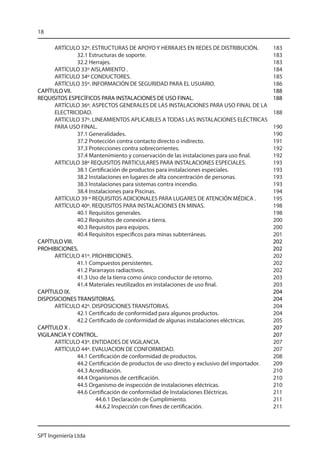 18

      ARTÍCULO 32º. ESTRUCTURAS DE APOYO Y HERRAJES EN REDES DE DISTRIBUCIÓN.	              183
              32.1 Estructuras de soporte. 	                                                183
              32.2 Herrajes. 	                                                              183
      ARTÍCULO 33º AISLAMIENTO .	                                                           184
      ARTÍCULO 34º CONDUCTORES.	                                                            185
      ARTÍCULO 35º. INFORMACIÓN DE SEGURIDAD PARA EL USUARIO.	                              186
CAPÍTULO VII.								                                                                       188
REQUISITOS ESPECÍFICOS PARA INSTALACIONES DE USO FINAL.			                                  188
      ARTÍCULO 36º. ASPECTOS GENERALES DE LAS INSTALACIONES PARA USO FINAL DE LA
      ELECTRICIDAD.	                                                                        188
      ARTICULO 37º. LINEAMIENTOS APLICABLES A TODAS LAS INSTALACIONES ELÉCTRICAS
      PARA USO FINAL. 	                                                                     190
              37.1 Generalidades.	                                                          190
              37.2 Protección contra contacto directo o indirecto.	                         191
              37.3 Protecciones contra sobrecorrientes.	                                    192
              37.4 Mantenimiento y conservación de las instalaciones para uso final.	       192
      ARTICULO 38º REQUISITOS PARTICULARES PARA INSTALACIONES ESPECIALES. 	                 193
              38.1 Certificación de productos para instalaciones especiales. 	              193
              38.2 Instalaciones en lugares de alta concentración de personas. 	            193
              38.3 Instalaciones para sistemas contra incendio.	                            193
              38.4 Instalaciones para Piscinas.	                                            194
      ARTÍCULO 39 º REQUISITOS ADICIONALES PARA LUGARES DE ATENCIÓN MÉDICA .	               195
      ARTÍCULO 40º. REQUISITOS PARA INSTALACIONES EN MINAS.	                                198
              40.1 Requisitos generales.	                                                   198
              40.2 Requisitos de conexión a tierra.	                                        200
              40.3 Requisitos para equipos.	                                                200
              40.4 Requisitos específicos para minas subterráneas.	                         201
CAPÍTULO VIII.								                                                                      202
PROHIBICIONES.								                                                                      202
      ARTÍCULO 41º. PROHIBICIONES.	                                                         202
              41.1 Compuestos persistentes.	                                                202
              41.2 Pararrayos radiactivos.	                                                 202
              41.3 Uso de la tierra como único conductor de retorno.	                       203
              41.4 Materiales reutilizados en instalaciones de uso final.	                  203
CAPÍTULO IX.								                                                                        204
DISPOSICIONES TRANSITORIAS.						                                                           204
      ARTÍCULO 42º. DISPOSICIONES TRANSITORIAS. 	                                           204
              42.1 Certificado de conformidad para algunos productos. 	                     204
              42.2 Certificado de conformidad de algunas instalaciones eléctricas. 	        205
CAPÍTULO X .								                                                                        207
VIGILANCIA Y CONTROL.							                                                                207
      ARTÍCULO 43º. ENTIDADES DE VIGILANCIA.	                                               207
      ARTÍCULO 44º. EVALUACION DE CONFORMIDAD.	                                             207
              44.1 Certificación de conformidad de productos.	                              208
              44.2 Certificación de productos de uso directo y exclusivo del importador.	   209
              44.3 Acreditación.	                                                           210
              44.4 Organismos de certificación. 	                                           210
              44.5 Organismo de inspección de instalaciones eléctricas.	                    210
              44.6 Certificación de conformidad de Instalaciones Eléctricas.	               211
                      44.6.1 Declaración de Cumplimiento.	                                  211
                      44.6.2 Inspección con fines de certificación. 	                       211



SPT Ingeniería Ltda
 