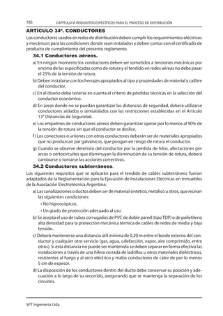 185              CAPÍTULO VI REQUISITOS ESPECÍFICOS PARA EL PROCESO DE DISTRIBUCIÓN

ARTÍCULO 34º. CONDUCTORES
Los conductores usados en redes de distribución deben cumplir los requerimientos eléctricos
y mecánicos para las condiciones donde sean instalados y deben contar con el certificado de
producto de cumplimiento del presente reglamento.
    34.1 Conductores aéreos.
    a) En ningún momento los conductores deben ser sometidos a tensiones mecánicas por
         encima de las especificadas como de rotura y el tendido en redes aéreas no debe pasar
         el 25% de la tensión de rotura.
    b) Deben instalarse con los herrajes apropiados al tipo y propiedades de material y calibre
         del conductor.
    c) En el diseño debe tenerse en cuenta el criterio de pérdidas técnicas en la selección del
         conductor económico.
    d) En áreas donde no se puedan garantizar las distancias de seguridad, deberá utilizarse
         conductores aislados o semiaislados con las restricciones establecidas en el Artículo
         13° Distancias de Seguridad.
    e) Los empalmes de conductores aéreos deben garantizar operar por lo menos al 90% de
         la tensión de rotura sin que el conductor se deslice.
    f ) Los conectores o uniones con otros conductores deberán ser de materiales apropiados
         que no produzcan par galvánicos, que pongan en riesgo de rotura el conductor.
    g) Cuando se observe deterioro del conductor por la perdida de hilos, afectaciones por
         arcos o cortocircuitos que disminuyan la disminución de su tensión de rotura, deberá
         cambiarse o tomarse las acciones correctivas.
    34.2 Conductores subterráneos.
Los siguientes requisitos que se aplicarán para el tendido de cables subterráneos fueron
adaptados de la Reglamentación para la Ejecución de Instalaciones Eléctricas en Inmuebles
de la Asociación Electrotécnica Argentina:
    a) Las canalizaciones o ductos deben ser de material sintético, metálico u otros, que reúnan
         las siguientes condiciones:
           • No higroscópicos.
           • Un grado de protección adecuado al uso
    b) Se acepta el uso de tubos corrugados de PVC de doble pared (tipo TDP) o de polietileno
         alta densidad para la protección mecánica térmica de cables de redes de media y baja
         tensión.
    c) Deberá mantenerse una distancia útil mínima de 0,20 m entre el borde externo del con-
         ductor y cualquier otro servicio (gas, agua, calefacción, vapor, aire comprimido, entre
         otros). Si ésta distancia no puede ser mantenida se deben separar en forma efectiva las
         instalaciones a través de una hilera cerrada de ladrillos u otros materiales dieléctricos,
         resistentes al fuego y al arco eléctrico y malos conductores de calor de por lo menos
         5 cm de espesor.
    d) La disposición de los conductores dentro del ducto debe conservar su posición y ade-
         cuación a lo largo de su recorrido, asegurando que se mantenga la separación de los
         circuitos.



SPT Ingeniería Ltda
 