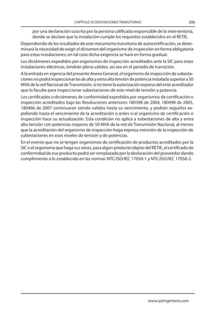 CAPÍTULO IX DISPOSICIONES TRANSITORIAS                          206

       por una declaración suscrita por la persona calificada responsable de la interventoría,
       donde se declare que la instalación cumple los requisitos establecidos en el RETIE.
Dependiendo de los resultados de este mecanismo transitorio de autocertificación, se deter-
minará la necesidad de exigir el dictamen del organismo de inspección en forma obligatoria
para estas instalaciones; en tal caso dicha exigencia se hará en forma gradual.
Los dictámenes expedidos por organismos de inspección acreditados ante la SIC para estas
instalaciones eléctricas, tendrán plena validez, así sea en el período de transición.
A la entrada en vigencia del presente Anexo General, el organismo de inspección de subesta-
ciones no podrá inspeccionar las de alta y extra alta tensión de potencia instalada superior a 50
MVA de la red Nacional de Transmisión, si no tiene la autorización expresa del ente acreditador
que lo faculte para inspeccionar subestaciones de este nivel de tensión y potencia.
Los certificados o dictámenes de conformidad expedidos por organismos de certificación o
inspección acreditados bajo las Resoluciones anteriores 180398 de 2004, 180498 de 2005,
180466 de 2007 continuaran siendo validos hasta su vencimiento, y podrán seguirlos ex-
pidiendo hasta el vencimiento de la acreditación o antes si el organismo de certificación o
inspección hace su actualización. Esta condición no aplica a subestaciones de alta y extra
alta tensión con potencias mayores de 50 MVA de la red de Transmisión Nacional, al menos
que la acreditación del organismo de inspección haga expresa mención de la inspección de
subestaciones en esos niveles de tensión y de potencias.
En el evento que no se tengan organismos de certificación de productos acreditados por la
SIC o el organismo que haga sus veces, para algún producto objeto del RETIE, el certificado de
conformidad de ese producto podrá ser remplazado por la declaración del proveedor dando
cumplimiento a lo establecido en las normas NTC/ISO/IEC 17050-1 y NTC/ISO/IEC 17050-2.




                                                                       www.sptingenieria.com
 