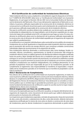 211                             CAPÍTULO X VIGILANCIA Y CONTROL



    44.6 Certificación de conformidad de Instalaciones Eléctricas
Toda instalación eléctrica nueva, ampliación o remodelación según lo dispuesto en el Artícu-
lo 2º “CAMPO DE APLICACIÓN”, debe tener su “Certificado de Conformidad” con el presente
Reglamento, el cual según la Decisión 506 de 2001 de la Comunidad Andina de Naciones,
será la declaración del fabricante. (Para el caso del presente reglamento el fabricante se asi-
milará a la persona calificada responsable de la construcción de la instalación eléctrica) en
consecuencia la certificación de primera parte será la declaración de cumplimiento suscrita
por la persona calificada responsable de la construcción de la instalación eléctrica.
Para que la certificación sea plena deberá estar avalada por una tercera parte, que garntice
la idoneidad, la independencia y la imparcialidad y será el dictamen expedido por un orga-
nismo de inspección acreditado ante la SIC o el organismo que haga sus veces. En estas con-
diciones la certificación plena será (La declaración de la persona calificada responsable de
la construcción más el dictamen de conformidad expedido por el organismo de inspección
que valide la autodeclaración).
La certificación es un requisito individual para cada cuenta del servicio público de energía en
instalaciones de uso final. Igualmente es requisito para toda Instalación eléctricas requerida
para la prestación del servicio de energía eléctrica, que constituya unidades constructivas
individuales objeto de reconocimiento en la asignación de tarifas.
Para instalaciones eléctricas destinadas a construcciones tales como bodegas, locales co-
merciales, oficinas, consultorios y apartamentos, en donde el constructor sólo entrega la
instalación eléctrica hasta un tablero general o de distribución deberá entregarla certificada
hasta ese punto y dejar claridad del alcance de su instalación para que el operador de red
entregue un servicio que tendrá carácter de provisional y se convertirá en definitivo cuando
el propietario o usuarios terminen la construcción de la instalación con el mismo sistema de
medición o instalaciones con medición independiente y las certifique plenamente. En ese
periodo el propietario inicial será responsable de que en las instalaciones parciales se dé
cumplimiento al reglamento. Esta responsabilidad se transferirá al responsable o respon-
sables de las instalaciones parciales en el momento que se transfiera la propiedad o uso de
toda la instalación.
44.6.1 Declaración de Cumplimiento.
Para efectos de la certificación de la conformidad con el presente reglamento, en todos los
casos la persona calificada responsable de la construcción de la Instalación eléctrica, deberá
declarar el cumplimiento del RETIE, diligenciando el formato “Declaración de Cumplimiento
del Reglamento Técnico de Instalaciones Eléctricas”. Esta declaración se considera un docu-
mento público que es emitido bajo la gravedad de juramento que se constituye en docu-
mento fundamental del proceso de certificación y quien la suscribe asume la mayor respon-
sabilidad de los efectos de la instalación.
44.6.2 Inspección con fines de certificación.
Como ya se ha expresado para que la certificación sea plena, se requiere del dictamen de un
organismo de inspección, como mecanismo de tercera parte que valide la declaración de
primera parte en el proceso de certificación.
Los inspectores para instalaciones especiales, centrales de generación, líneas de transmisión
de alta y extra alta tensión y subestaciones de alta y extra alta tensión, deberán demostrar
experiencia certificada por lo menos de cinco años en diseño o construcción de estos tipos
de instalaciones; para las demás instalaciones la experiencia demostrada se podrá reducir



SPT Ingeniería Ltda
 
