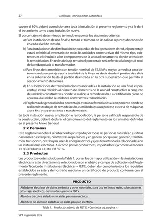 27                                CAPÍTULO I DISPOSICIONES GENERALES



supere el 80%, deberá acondicionarse toda la instalación al presente reglamento y se le dará
el tratamiento como a una instalación nueva.
El porcentaje será determinado teniendo en cuenta los siguientes criterios:
    a) Para instalaciones de uso final se tomará el número de las salidas o puntos de conexión
       en cada nivel de tensión.
    b) Para instalaciones de distribución de propiedad de los operadores de red, el porcentaje
       estará referido al inventario de todas las unidades constructivas del mismo tipo, exis-
       tentes en el circuito o a los componentes de la unidad constructiva donde se realicen
       la remodelación. En redes de baja tensión el porcentaje será referido a la longitud total
       de la red asociada al transformador.
    c) Para líneas de transmisión con tensión nominal de 57,5 kV o mayor, la medida para de-
       terminar el porcentaje será la totalidad de la línea, es decir, desde el pórtico de salida
       en la subestación hasta el pórtico de entrada en la otra subestación que permita el
       seccionamiento de la línea.
    d) En subestaciones de transformación no asociadas a la instalación de uso final, el por-
       centaje estará referido al número de elementos de la unidad constructiva o conjunto
       de unidades constructivas donde se realice la remodelación. La certificación plena se
       aplicará a la unidad o unidades constructivas remodeladas.
    e) En plantas de generación los porcentajes estarán referenciados al componente donde se
       realicen los trabajos de remodelación, asimilándolos a un proceso así: casa de máquinas
       a uso final y subestaciones a transformación.
En toda instalación nueva, ampliación o remodelación, la persona calificada responsable de
la construcción, deberá declarar el cumplimiento del reglamento en los formatos definidos
en el presente Anexo General.
    2.2 Personas
Este Reglamento deberá ser observado y cumplido por todas las personas naturales o jurídicas
nacionales o extranjeras, contratistas u operadores y en general por quienes generen, transfor-
men, transporten, distribuyan, usen la energía eléctrica y ejecuten actividades relacionadas con
las instalaciones eléctricas. Así como por los productores, importadores y comercializadores
de los productos objeto del RETIE.
    2.3 Productos
Los productos contemplados en la Tabla 1, por ser los de mayor utilización en las instalaciones
eléctricas y estar directamente relacionados con el objeto y campo de aplicación del Regla-
mento Técnico de Instalaciones Eléctricas – RETIE, deben dar cumplimiento a los requisitos
establecidos en éste y demostrarlo mediante un certificado de producto conforme con el
presente reglamento.

                                              PRODUCTO

 Aisladores eléctricos de vidrio, cerámica y otros materiales, para uso en líneas, redes, subestaciones
 y barrajes eléctricos, de tensión superior a 100 V
 Alambre de cobre aislado o sin aislar, para uso eléctrico.
 Alambres de aluminio aislado o sin aislar, para uso eléctrico
                      Tabla 1. Productos objeto del RETIE. • Continúa sig. pagina 

SPT Ingeniería Ltda
 