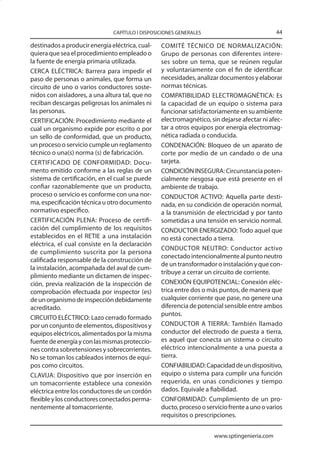 CAPÍTULO I DISPOSICIONES GENERALES                            44

destinados a producir energía eléctrica, cual-   COMITÉ TÉCNICO DE NORMALIZACIÓN:
quiera que sea el procedimiento empleado o       Grupo de personas con diferentes intere-
la fuente de energía primaria utilizada.         ses sobre un tema, que se reúnen regular
CERCA ELÉCTRICA: Barrera para impedir el         y voluntariamente con el fin de identificar
paso de personas o animales, que forma un        necesidades, analizar documentos y elaborar
circuito de uno o varios conductores soste-      normas técnicas.
nidos con aisladores, a una altura tal, que no   COMPATIBILIDAD ELECTROMAGNÉTICA: Es
reciban descargas peligrosas los animales ni     la capacidad de un equipo o sistema para
las personas.                                    funcionar satisfactoriamente en su ambiente
CERTIFICACIÓN: Procedimiento mediante el         electromagnético, sin dejarse afectar ni afec-
cual un organismo expide por escrito o por       tar a otros equipos por energía electromag-
un sello de conformidad, que un producto,        nética radiada o conducida.
un proceso o servicio cumple un reglamento       CONDENACIÓN: Bloqueo de un aparato de
técnico o una(s) norma (s) de fabricación.       corte por medio de un candado o de una
CERTIFICADO DE CONFORMIDAD: Docu-                tarjeta.
mento emitido conforme a las reglas de un        CONDICIÓN INSEGURA: Circunstancia poten-
sistema de certificación, en el cual se puede    cialmente riesgosa que está presente en el
confiar razonablemente que un producto,          ambiente de trabajo.
proceso o servicio es conforme con una nor-      CONDUCTOR ACTIVO: Aquella parte desti-
ma, especificación técnica u otro documento      nada, en su condición de operación normal,
normativo específico.                            a la transmisión de electricidad y por tanto
CERTIFICACIÓN PLENA: Proceso de certifi-         sometidas a una tensión en servicio normal.
cación del cumplimiento de los requisitos        CONDUCTOR ENERGIZADO: Todo aquel que
establecidos en el RETIE a una instalación       no está conectado a tierra.
eléctrica, el cual consiste en la declaración
                                                 CONDUCTOR NEUTRO: Conductor activo
de cumplimiento suscrita por la persona
                                                 conectado intencionalmente al punto neutro
calificada responsable de la construcción de
                                                 de un transformador o instalación y que con-
la instalación, acompañada del aval de cum-
                                                 tribuye a cerrar un circuito de corriente.
plimiento mediante un dictamen de inspec-
ción, previa realización de la inspección de     CONEXIÓN EQUIPOTENCIAL: Conexión eléc-
comprobación efectuada por inspector (es)        trica entre dos o más puntos, de manera que
de un organismo de inspección debidamente        cualquier corriente que pase, no genere una
acreditado.                                      diferencia de potencial sensible entre ambos
                                                 puntos.
CIRCUITO ELÉCTRICO: Lazo cerrado formado
por un conjunto de elementos, dispositivos y     CONDUCTOR A TIERRA: También llamado
equipos eléctricos, alimentados por la misma     conductor del electrodo de puesta a tierra,
fuente de energía y con las mismas proteccio-    es aquel que conecta un sistema o circuito
nes contra sobretensiones y sobrecorrientes.     eléctrico intencionalmente a una puesta a
No se toman los cableados internos de equi-      tierra.
pos como circuitos.                              CONFIABILIDAD: Capacidad de un dispositivo,
CLAVIJA: Dispositivo que por inserción en        equipo o sistema para cumplir una función
un tomacorriente establece una conexión          requerida, en unas condiciones y tiempo
eléctrica entre los conductores de un cordón     dados. Equivale a fiabilidad.
flexible y los conductores conectados perma-     CONFORMIDAD: Cumplimiento de un pro-
nentemente al tomacorriente.                     ducto, proceso o servicio frente a uno o varios
                                                 requisitos o prescripciones.


                                                                     www.sptingenieria.com
 