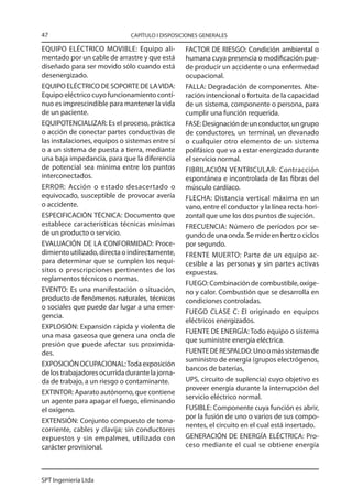 47                            CAPÍTULO I DISPOSICIONES GENERALES

EQUIPO ELÉCTRICO MOVIBLE: Equipo ali-            FACTOR DE RIESGO: Condición ambiental o
mentado por un cable de arrastre y que está      humana cuya presencia o modificación pue-
diseñado para ser movido sólo cuando está        de producir un accidente o una enfermedad
desenergizado.                                   ocupacional.
EQUIPO ELÉCTRICO DE SOPORTE DE LA VIDA:          FALLA: Degradación de componentes. Alte-
Equipo eléctrico cuyo funcionamiento contí-      ración intencional o fortuita de la capacidad
nuo es imprescindible para mantener la vida      de un sistema, componente o persona, para
de un paciente.                                  cumplir una función requerida.
EQUIPOTENCIALIZAR: Es el proceso, práctica       FASE: Designación de un conductor, un grupo
o acción de conectar partes conductivas de       de conductores, un terminal, un devanado
las instalaciones, equipos o sistemas entre sí   o cualquier otro elemento de un sistema
o a un sistema de puesta a tierra, mediante      polifásico que va a estar energizado durante
una baja impedancia, para que la diferencia      el servicio normal.
de potencial sea mínima entre los puntos         FIBRILACIÓN VENTRICULAR: Contracción
interconectados.                                 espontánea e incontrolada de las fibras del
ERROR: Acción o estado desacertado o             músculo cardíaco.
equivocado, susceptible de provocar avería       FLECHA: Distancia vertical máxima en un
o accidente.                                     vano, entre el conductor y la línea recta hori-
ESPECIFICACIÓN TÉCNICA: Documento que            zontal que une los dos puntos de sujeción.
establece características técnicas mínimas       FRECUENCIA: Número de períodos por se-
de un producto o servicio.                       gundo de una onda. Se mide en hertz o ciclos
EVALUACIÓN DE LA CONFORMIDAD: Proce-             por segundo.
dimiento utilizado, directa o indirectamente,    FRENTE MUERTO: Parte de un equipo ac-
para determinar que se cumplen los requi-        cesible a las personas y sin partes activas
sitos o prescripciones pertinentes de los        expuestas.
reglamentos técnicos o normas.
                                                 FUEGO: Combinación de combustible, oxíge-
EVENTO: Es una manifestación o situación,        no y calor. Combustión que se desarrolla en
producto de fenómenos naturales, técnicos        condiciones controladas.
o sociales que puede dar lugar a una emer-
                                                 FUEGO CLASE C: El originado en equipos
gencia.
                                                 eléctricos energizados.
EXPLOSIÓN: Expansión rápida y violenta de
                                                 FUENTE DE ENERGÍA: Todo equipo o sistema
una masa gaseosa que genera una onda de
                                                 que suministre energía eléctrica.
presión que puede afectar sus proximida-
des.                                             FUENTE DE RESPALDO: Uno o más sistemas de
                                                 suministro de energía (grupos electrógenos,
EXPOSICIÓN OCUPACIONAL: Toda exposición
                                                 bancos de baterías,
de los trabajadores ocurrida durante la jorna-
da de trabajo, a un riesgo o contaminante.       UPS, circuito de suplencia) cuyo objetivo es
                                                 proveer energía durante la interrupción del
EXTINTOR: Aparato autónomo, que contiene
                                                 servicio eléctrico normal.
un agente para apagar el fuego, eliminando
el oxígeno.                                      FUSIBLE: Componente cuya función es abrir,
                                                 por la fusión de uno o varios de sus compo-
EXTENSIÓN: Conjunto compuesto de toma-
                                                 nentes, el circuito en el cual está insertado.
corriente, cables y clavija; sin conductores
expuestos y sin empalmes, utilizado con          GENERACIÓN DE ENERGÍA ELÉCTRICA: Pro-
carácter provisional.                            ceso mediante el cual se obtiene energía



SPT Ingeniería Ltda
 