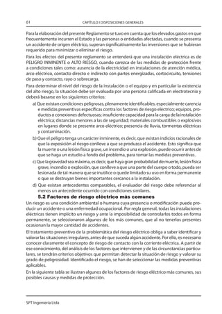 61                            CAPÍTULO I DISPOSICIONES GENERALES


Para la elaboración del presente Reglamento se tuvo en cuenta que los elevados gastos en que
frecuentemente incurren el Estado y las personas o entidades afectadas, cuando se presenta
un accidente de origen eléctrico, superan significativamente las inversiones que se hubieran
requerido para minimizar o eliminar el riesgo.
Para los efectos del presente reglamento se entenderá que una instalación eléctrica es de
PELIGRO INMINENTE o ALTO RIESGO, cuando carezca de las medidas de protección frente
a condiciones tales como: ausencia de la electricidad en instalaciones de atención médica,
arco eléctrico, contacto directo e indirecto con partes energizadas, cortocircuito, tensiones
de paso y contacto, rayo o sobrecarga.
Para determinar el nivel del riesgo de la instalación o el equipo y en particular la existencia
del alto riesgo, la situación debe ser evaluada por una persona calificada en electrotecnia y
deberá basarse en los siguientes criterios:
    a) Que existan condiciones peligrosas, plenamente identificables, especialmente carencia
        e medidas preventivas específicas contra los factores de riesgo eléctrico; equipos, pro-
        ductos o conexiones defectuosas; insuficiente capacidad para la carga de la instalación
        eléctrica; distancias menores a las de seguridad; materiales combustibles o explosivos
        en lugares donde se presente arco eléctrico; presencia de lluvia, tormentas eléctricas
        y contaminación.
    b) Que el peligro tenga un carácter inminente, es decir, que existan indicios racionales de
        que la exposición al riesgo conlleve a que se produzca el accidente. Esto significa que
        la muerte o una lesión física grave, un incendio o una explosión, puede ocurrir antes de
        que se haga un estudio a fondo del problema, para tomar las medidas preventivas.
    c) Que la gravedad sea máxima, es decir, que haya gran probabilidad de muerte, lesión física
        grave, incendio o explosión, que conlleve a que una parte del cuerpo o todo, pueda ser
        lesionada de tal manera que se inutilice o quede limitado su uso en forma permanente
        o que se destruyan bienes importantes cercanos a la instalación.
    d) Que existan antecedentes comparables, el evaluador del riesgo debe referenciar al
        menos un antecedente ocurrido con condiciones similares.
        5.2 Factores de riesgo eléctrico más comunes
Un riesgo es una condición ambiental o humana cuya presencia o modificación puede pro-
ducir un accidente o una enfermedad ocupacional. Por regla general, todas las instalaciones
eléctricas tienen implícito un riesgo y ante la imposibilidad de controlarlos todos en forma
permanente, se seleccionaron algunos de los más comunes, que al no tenerlos presentes
ocasionan la mayor cantidad de accidentes.
El tratamiento preventivo de la problemática del riesgo eléctrico obliga a saber identificar y
valorar las situaciones irregulares, antes de que suceda algún accidente. Por ello, es necesario
conocer claramente el concepto de riesgo de contacto con la corriente eléctrica. A partir de
ese conocimiento, del análisis de los factores que intervienen y de las circunstancias particu-
lares, se tendrán criterios objetivos que permitan detectar la situación de riesgo y valorar su
grado de peligrosidad. Identificado el riesgo, se han de seleccionar las medidas preventivas
aplicables.
En la siguiente tabla se ilustran algunos de los factores de riesgo eléctrico más comunes, sus
posibles causas y medidas de protección.




SPT Ingeniería Ltda
 