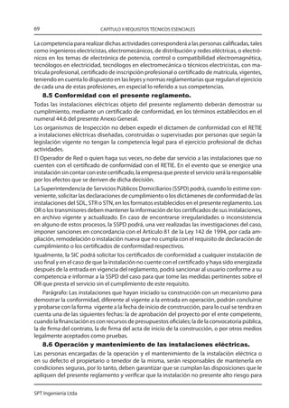 69                          CAPÍTULO II REQUISITOS TÉCNICOS ESENCIALES


La competencia para realizar dichas actividades corresponderá a las personas calificadas, tales
como ingenieros electricistas, electromecánicos, de distribución y redes eléctricas, o electró-
nicos en los temas de electrónica de potencia, control o compatibilidad electromagnética,
tecnólogos en electricidad, tecnólogos en electromecánica o técnicos electricistas, con ma-
trícula profesional, certificado de inscripción profesional o certificado de matrícula, vigentes,
teniendo en cuenta lo dispuesto en las leyes y normas reglamentarias que regulan el ejercicio
de cada una de estas profesiones, en especial lo referido a sus competencias.
    8.5 Conformidad con el presente reglamento.
Todas las instalaciones eléctricas objeto del presente reglamento deberán demostrar su
cumplimiento, mediante un certificado de conformidad, en los términos establecidos en el
numeral 44.6 del presente Anexo General.
Los organismos de Inspección no deben expedir el dictamen de conformidad con el RETIE
a instalaciones eléctricas diseñadas, construidas o supervisadas por personas que según la
legislación vigente no tengan la competencia legal para el ejercicio profesional de dichas
actividades.
El Operador de Red o quien haga sus veces, no debe dar servicio a las instalaciones que no
cuenten con el certificado de conformidad con el RETIE. En el evento que se energice una
instalación sin contar con este certificado, la empresa que preste el servicio será la responsable
por los efectos que se deriven de dicha decisión.
La Superintendencia de Servicios Públicos Domiciliarios (SSPD) podrá, cuando lo estime con-
veniente, solicitar las declaraciones de cumplimiento o los dictámenes de conformidad de las
instalaciones del SDL, STR o STN, en los formatos establecidos en el presente reglamento. Los
OR o los transmisores deben mantener la información de los certificados de sus instalaciones,
en archivo vigente y actualizado. En caso de encontrarse irregularidades o inconsistencia
en alguno de estos procesos, la SSPD podrá, una vez realizadas las investigaciones del caso,
imponer sanciones en concordancia con el Artículo 81 de la Ley 142 de 1994, por cada am-
pliación, remodelación o instalación nueva que no cumpla con el requisito de declaración de
cumplimiento o los certificados de conformidad respectivos.
Igualmente, la SIC podrá solicitar los certificados de conformidad a cualquier instalación de
uso final y en el caso de que la instalación no cuente con el certificado y haya sido energizada
después de la entrada en vigencia del reglamento, podrá sancionar al usuario conforme a su
competencia e informar a la SSPD del caso para que tome las medidas pertinentes sobre el
OR que presta el servicio sin el cumplimiento de este requisito.
    Parágrafo: Las instalaciones que hayan iniciado su construcción con un mecanismo para
demostrar la conformidad, diferente al vigente a la entrada en operación, podrán concluirse
y probarse con la forma vigente a la fecha de inicio de construcción, para lo cual se tendra en
cuenta una de las siguientes fechas: la de aprobación del proyecto por el ente competente,
cuando la financiación es con recursos de presupuestos oficiales; la de la convocatoria pública,
la de firma del contrato, la de firma del acta de inicio de la construcción, o por otros medios
legalmente aceptados como pruebas.
    8.6 Operación y mantenimiento de las instalaciones eléctricas.
Las personas encargadas de la operación y el mantenimiento de la instalación eléctrica o
en su defecto el propietario o tenedor de la misma, serán responsables de mantenerla en
condiciones seguras, por lo tanto, deben garantizar que se cumplan las disposiciones que le
apliquen del presente reglamento y verificar que la instalación no presente alto riesgo para


SPT Ingeniería Ltda
 