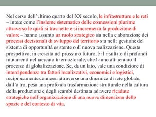 Nel corso dell’ultimo quarto del XX secolo, le infrastrutture e le reti
– intese come l’insieme sistematico delle connessioni plurime
attraverso le quali si trasmette e si incrementa la produzione di
valore – hanno assunto un ruolo strategico sia nella elaborazione dei
processi decisionali di sviluppo del territorio sia nella gestione del
sistema di opportunità esistente o di nuova realizzazione. Questa
prospettiva, in crescita nel prossimo futuro, è il risultato di profondi
mutamenti nel mercato internazionale, che hanno alimentato il
processo di globalizzazione. Se, da un lato, vale una condizione di
interdipendenza tra fattori localizzativi, economici e logistici,
reciprocamente connessi attraverso una dinamica di rete globale,
dall’altro, pesa una profonda trasformazione strutturale nella cultura
della produzione e degli scambi destinata ad avere ricadute
strategiche nell’organizzazione di una nuova dimensione dello
spazio e del contesto di vita.
 