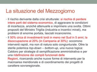 La situazione del Mezzogiorno
• Il rischio derivante dalla crisi strutturale: si rischia di perdere
intere parti del sistema economico, di aggravare le condizioni
di incertezza, anziché attenuarle e imprimere una svolta. Ottimi
propositi del Ministro Trigilia (industria e incentivi mirati), ma
problemi di enorme portata, lasciati incancrenire.
• Il 50% circa di investimenti lordi in meno nel Sud in 5 anni; la
disoccupazione al 20% (in Campania al 30%): occorrono
interventi rapidi, ma non di natura solo congiunturale. Oltre la
sterile polemica top-down – bottom-up, una nuova logica:
Caldoro per strategie di semplificazione amministrativa e per
una ridefinizione dei compiti funzionali delle
Regioni, ricercando anche nuove forme di intervento per la
macroarea meridionale e di coordinamento dei progetti di
carattere sovraregionale.
 