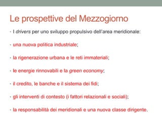 Le prospettive del Mezzogiorno
• I drivers per uno sviluppo propulsivo dell‟area meridionale:
• una nuova politica industriale;
• la rigenerazione urbana e le reti immateriali;
• le energie rinnovabili e la green economy;
• il credito, le banche e il sistema dei fidi;
• gli interventi di contesto (i fattori relazionali e sociali);
• la responsabilità dei meridionali e una nuova classe dirigente.
 