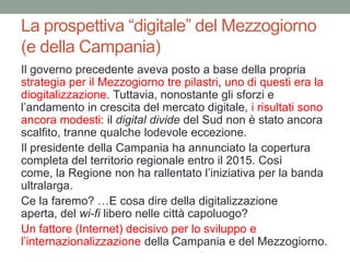 La prospettiva “digitale” del Mezzogiorno
(e della Campania)
Il governo precedente aveva posto a base della propria
strategia per il Mezzogiorno tre pilastri, uno di questi era la
diogitalizzazione. Tuttavia, nonostante gli sforzi e
l‟andamento in crescita del mercato digitale, i risultati sono
ancora modesti: il digital divide del Sud non è stato ancora
scalfito, tranne qualche lodevole eccezione.
Il presidente della Campania ha annunciato la copertura
completa del territorio regionale entro il 2015. Così
come, la Regione non ha rallentato l‟iniziativa per la banda
ultralarga.
Ce la faremo? …E cosa dire della digitalizzazione
aperta, del wi-fi libero nelle città capoluogo?
Un fattore (Internet) decisivo per lo sviluppo e
l‟internazionalizzazione della Campania e del Mezzogiorno.
 