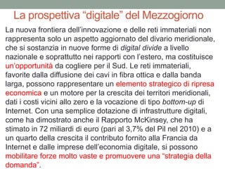 La prospettiva “digitale” del Mezzogiorno
La nuova frontiera dell‟innovazione e delle reti immateriali non
rappresenta solo un aspetto aggiornato del divario meridionale,
che si sostanzia in nuove forme di digital divide a livello
nazionale e soprattutto nei rapporti con l‟estero, ma costituisce
un‟opportunità da cogliere per il Sud. Le reti immateriali,
favorite dalla diffusione dei cavi in fibra ottica e dalla banda
larga, possono rappresentare un elemento strategico di ripresa
economica e un motore per la crescita dei territori meridionali,
dati i costi vicini allo zero e la vocazione di tipo bottom-up di
Internet. Con una semplice dotazione di infrastrutture digitali,
come ha dimostrato anche il Rapporto McKinsey, che ha
stimato in 72 miliardi di euro (pari al 3,7% del Pil nel 2010) e a
un quarto della crescita il contributo fornito alla Francia da
Internet e dalle imprese dell‟economia digitale, si possono
mobilitare forze molto vaste e promuovere una “strategia della
domanda”.
 